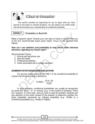 D
EPED
C
O
PY
352
This section provides an opportunity for you to apply what you have
learned in this lesson to real-life situations. You are asked to do certain tasks
that will demonstrate your understanding of conditional probability.
Make a research report. Choose your own topic of study or choose from any
of the four recommended topics given below. Focus on the question that
follows:
How can I use statistics and probability to help others make informed
decisions regarding my chosen topic?
Recommended Topics:
1. Driving and cell phone use
2. Diet and health
3. Professional athletics
4. Costs associated with a college education
SUMMARY/SYNTHESIS/GENERALIZATION
For any two events A and B with P(B) > 0, the conditional probability of
A given that B has occurred is defined by
 
 
( )
|
P
P A
P
A
B
B
B 

In word problems, conditional probabilities can usually be recognized
by words like “given”, “if,” or “among” (e.g., in the context of samples). There
are, however, no hard rules, and you have to read the problem carefully and
pay attention to the entire context of the problem to determine whether the
given probability represents an ordinary probability (e.g., P(AB)) or a
conditional probability (e.g., P(A|B) or P(B|A)).
Activity 7:
All rights reserved. No part of this material may be reproduced or transmitted in any form or by any means -
electronic or mechanical including photocopying – without written permission from the DepEd Central Office. First Edition, 2015.
 