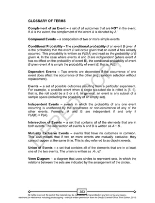 D
EPED
C
O
PY
353
GLOSSARY OF TERMS
Complement of an Event – a set of all outcomes that are NOT in the event.
If A is the event, the complement of the event A is denoted by A’
Compound Events – a composition of two or more simple events
Conditional Probability - The conditional probability of an event B given A
is the probability that the event B will occur given that an event A has already
occurred. This probability is written as P(B|A) and read as the probability of B
given A. In the case where events A and B are independent (where event A
has no effect on the probability of event B), the conditional probability of event
B given event A is simply the probability of event B, that is, P(B).
Dependent Events – Two events are dependent if the occurrence of one
event does affect the occurrence of the other (e.g., random selection without
replacement).
Events – a set of possible outcomes resulting from a particular experiment.
For example, a possible event when a single six-sided die is rolled is {5, 6},
that is, the roll could be a 5 or a 6. In general, an event is any subset of a
sample space (including the possibility of an empty set).
Independent Events – events in which the probability of any one event
occurring is unaffected by the occurrence or non-occurrence of any of the
other events. Formally, A and B are independent if and only if
P(A|B) = P(A).
Intersection of Events – a set that contains all of the elements that are in
both events. The intersection of events A and B is written as A B .
Mutually Exclusive Events – events that have no outcomes in common.
This also means that if two or more events are mutually exclusive, they
cannot happen at the same time. This is also referred to as disjoint events.
Union of Events – a set that contains all of the elements that are in at least
one of the two events. The union is written as .A B
Venn Diagram – a diagram that uses circles to represent sets, in which the
relations between the sets are indicated by the arrangement of the circles.
All rights reserved. No part of this material may be reproduced or transmitted in any form or by any means -
electronic or mechanical including photocopying – without written permission from the DepEd Central Office. First Edition, 2015.
 