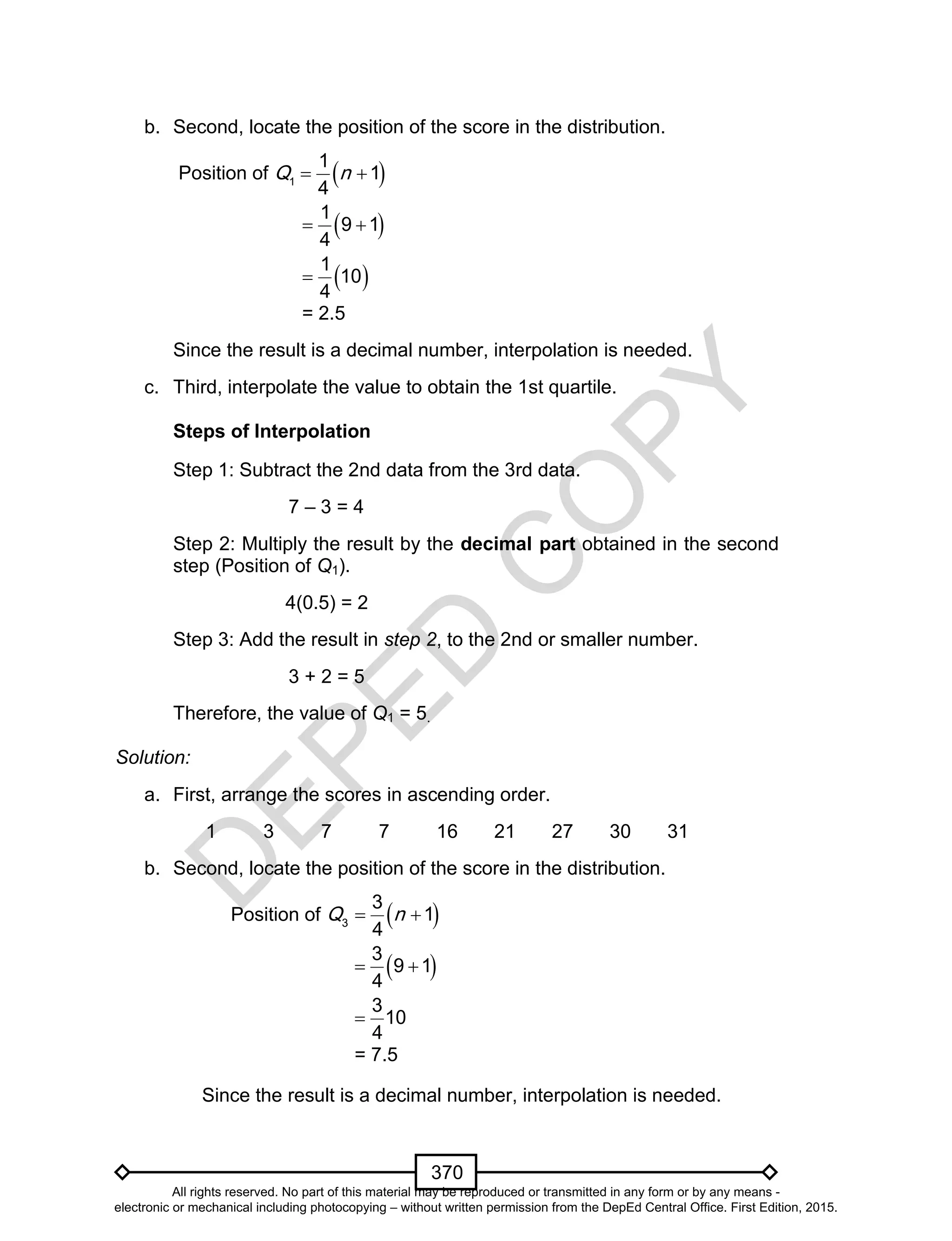D
EPED
C
O
PY
370
b. Second, locate the position of the score in the distribution.
Position of  1
1
1
4
Q n 
 1
9 1
4
 
 1
10
4

= 2.5
Since the result is a decimal number, interpolation is needed.
c. Third, interpolate the value to obtain the 1st quartile.
Steps of Interpolation
Step 1: Subtract the 2nd data from the 3rd data.
7 – 3 = 4
Step 2: Multiply the result by the decimal part obtained in the second
step (Position of Q1).
4(0.5) = 2
Step 3: Add the result in step 2, to the 2nd or smaller number.
3 + 2 = 5
Therefore, the value of Q1 = 5.
Solution:
a. First, arrange the scores in ascending order.
1 3 7 7 16 21 27 30 31
b. Second, locate the position of the score in the distribution.
Position of  3
3
1
4
Q n 
 3
9 1
4
 
3
10
4

= 7.5
Since the result is a decimal number, interpolation is needed.
All rights reserved. No part of this material may be reproduced or transmitted in any form or by any means -
electronic or mechanical including photocopying – without written permission from the DepEd Central Office. First Edition, 2015.
 