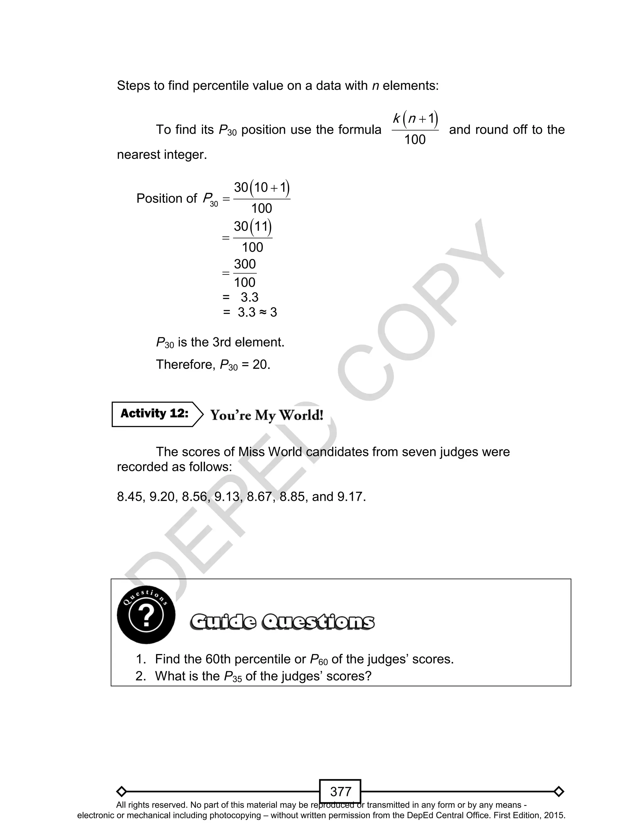 D
EPED
C
O
PY
377
Steps to find percentile value on a data with n elements:
To find its P30 position use the formula
 1
100
k n
and round off to the
nearest integer.
Position of
 
30
30 10 1
100
P


 30 11
100

300
100

= 3.3
= 3.3 ≈ 3
P30 is the 3rd element.
Therefore, P30 = 20.
The scores of Miss World candidates from seven judges were
recorded as follows:
8.45, 9.20, 8.56, 9.13, 8.67, 8.85, and 9.17.
1. Find the 60th percentile or P60 of the judges’ scores.
2. What is the P35 of the judges’ scores?
Activity 12:
All rights reserved. No part of this material may be reproduced or transmitted in any form or by any means -
electronic or mechanical including photocopying – without written permission from the DepEd Central Office. First Edition, 2015.
 