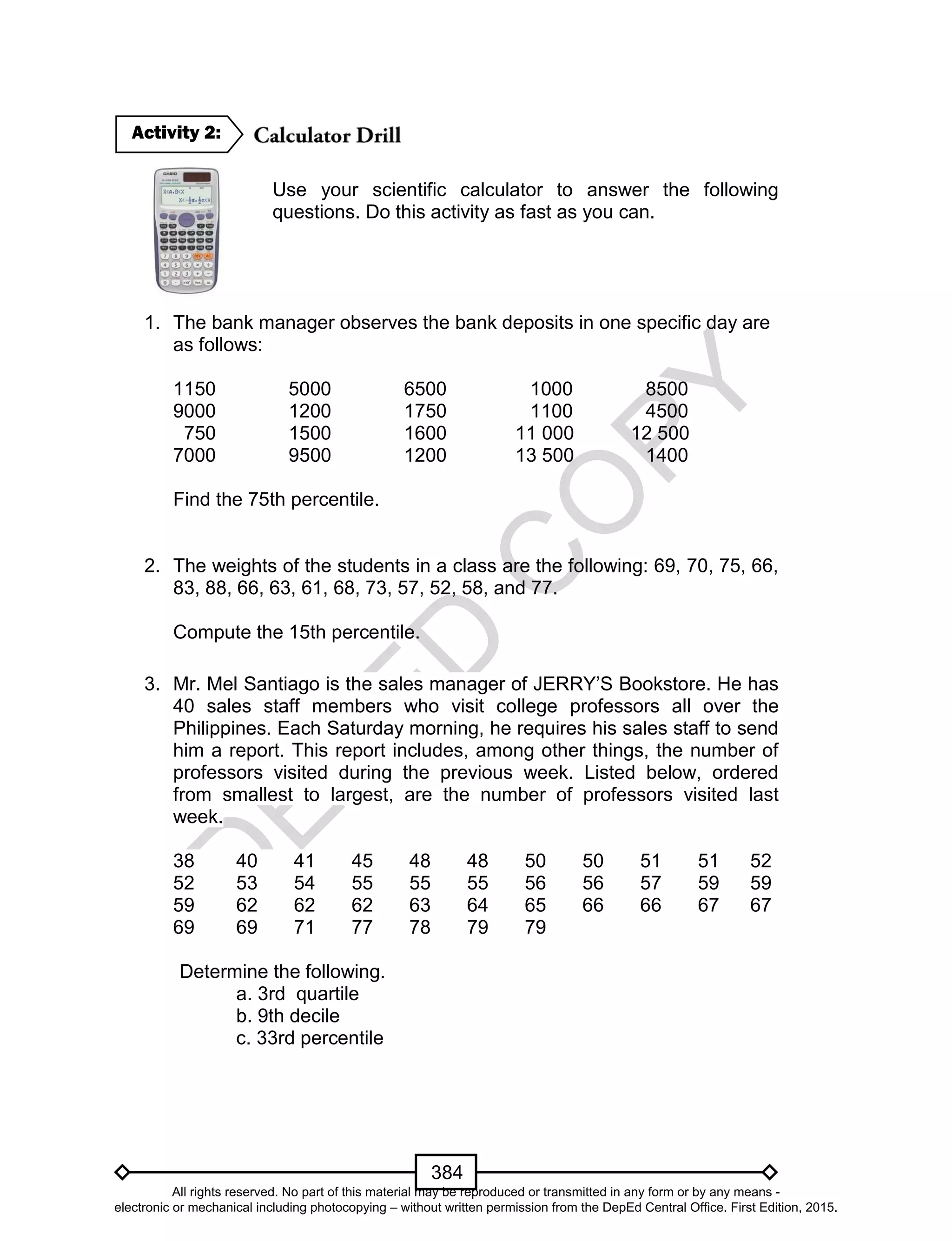 D
EPED
C
O
PY
384
Use your scientific calculator to answer the following
questions. Do this activity as fast as you can.
1. The bank manager observes the bank deposits in one specific day are
as follows:
1150 5000 6500 1000 8500
9000 1200 1750 1100 4500
750 1500 1600 11 000 12 500
7000 9500 1200 13 500 1400
Find the 75th percentile.
2. The weights of the students in a class are the following: 69, 70, 75, 66,
83, 88, 66, 63, 61, 68, 73, 57, 52, 58, and 77.
Compute the 15th percentile.
3. Mr. Mel Santiago is the sales manager of JERRY’S Bookstore. He has
40 sales staff members who visit college professors all over the
Philippines. Each Saturday morning, he requires his sales staff to send
him a report. This report includes, among other things, the number of
professors visited during the previous week. Listed below, ordered
from smallest to largest, are the number of professors visited last
week.
38 40 41 45 48 48 50 50 51 51 52
52 53 54 55 55 55 56 56 57 59 59
59 62 62 62 63 64 65 66 66 67 67
69 69 71 77 78 79 79
Determine the following.
a. 3rd quartile
b. 9th decile
c. 33rd percentile
Activity 2:
All rights reserved. No part of this material may be reproduced or transmitted in any form or by any means -
electronic or mechanical including photocopying – without written permission from the DepEd Central Office. First Edition, 2015.
 