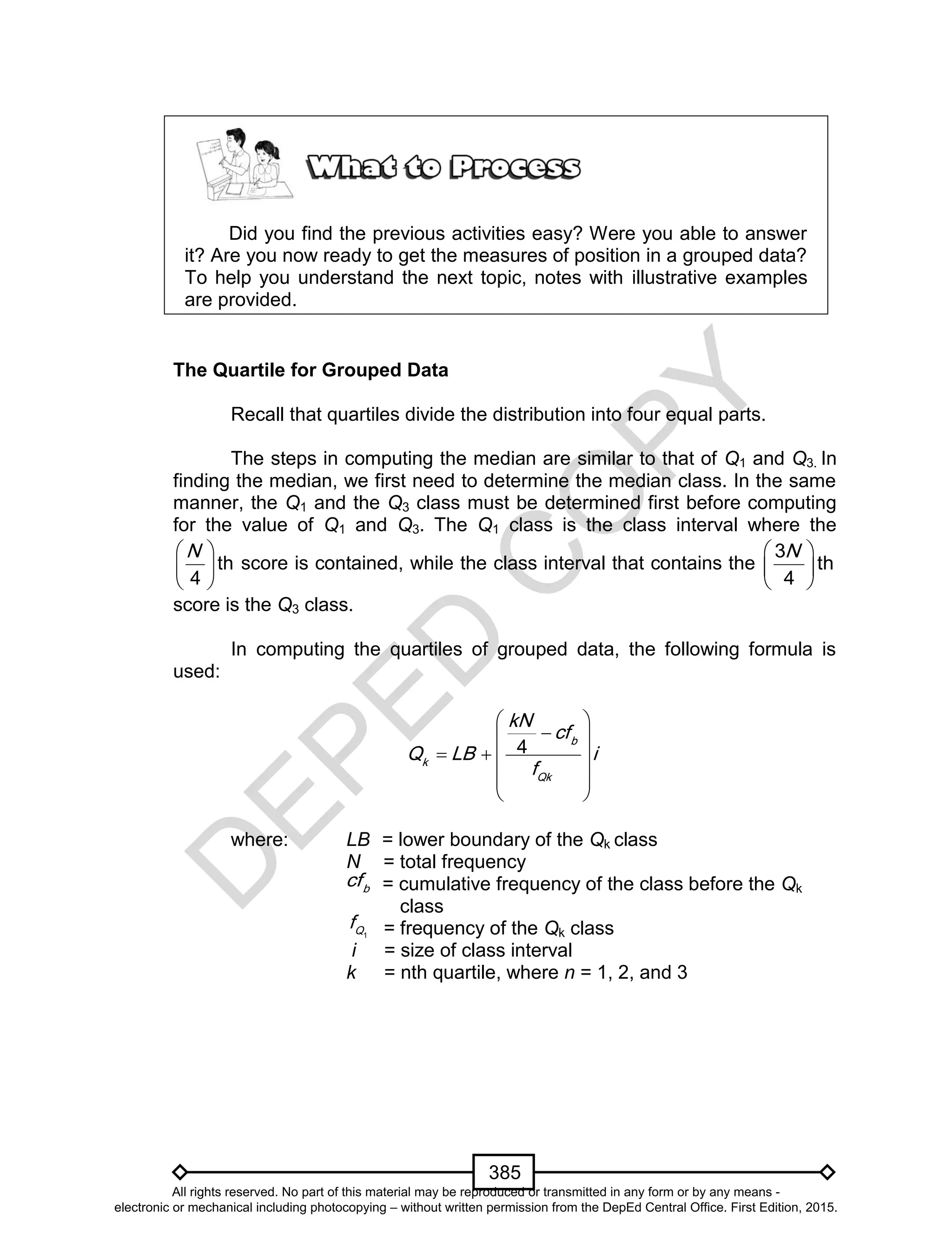 D
EPED
C
O
PY
385
1Q
f
Did you find the previous activities easy? Were you able to answer
it? Are you now ready to get the measures of position in a grouped data?
To help you understand the next topic, notes with illustrative examples
are provided.
The Quartile for Grouped Data
Recall that quartiles divide the distribution into four equal parts.
The steps in computing the median are similar to that of Q1 and Q3. In
finding the median, we first need to determine the median class. In the same
manner, the Q1 and the Q3 class must be determined first before computing
for the value of Q1 and Q3. The Q1 class is the class interval where the
 
 
 
th
4
N
score is contained, while the class interval that contains the
 
 
 
3
th
4
N
score is the Q3 class.
In computing the quartiles of grouped data, the following formula is
used:
4 b
k
Qk
kN
cf
Q LB i
f
 
 
   
 
 
where: LB = lower boundary of the Qk class
N = total frequency
= cumulative frequency of the class before the Qk
class
= frequency of the Qk class
i = size of class interval
k = nth quartile, where n = 1, 2, and 3
b
cf
All rights reserved. No part of this material may be reproduced or transmitted in any form or by any means -
electronic or mechanical including photocopying – without written permission from the DepEd Central Office. First Edition, 2015.
 