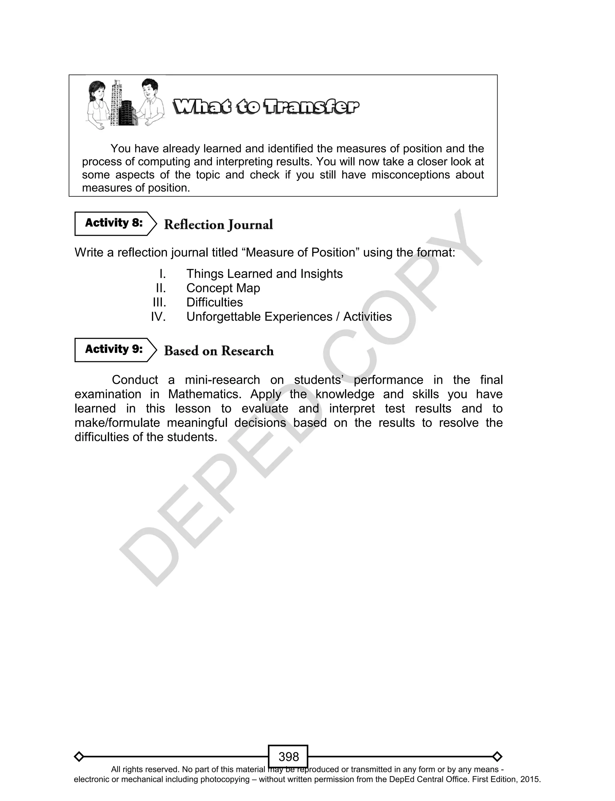 D
EPED
C
O
PY
398
You have already learned and identified the measures of position and the
process of computing and interpreting results. You will now take a closer look at
some aspects of the topic and check if you still have misconceptions about
measures of position.
Write a reflection journal titled “Measure of Position” using the format:
I. Things Learned and Insights
II. Concept Map
III. Difficulties
IV. Unforgettable Experiences / Activities
Conduct a mini-research on students’ performance in the final
examination in Mathematics. Apply the knowledge and skills you have
learned in this lesson to evaluate and interpret test results and to
make/formulate meaningful decisions based on the results to resolve the
difficulties of the students.
Activity 9:
Activity 8:
All rights reserved. No part of this material may be reproduced or transmitted in any form or by any means -
electronic or mechanical including photocopying – without written permission from the DepEd Central Office. First Edition, 2015.
 