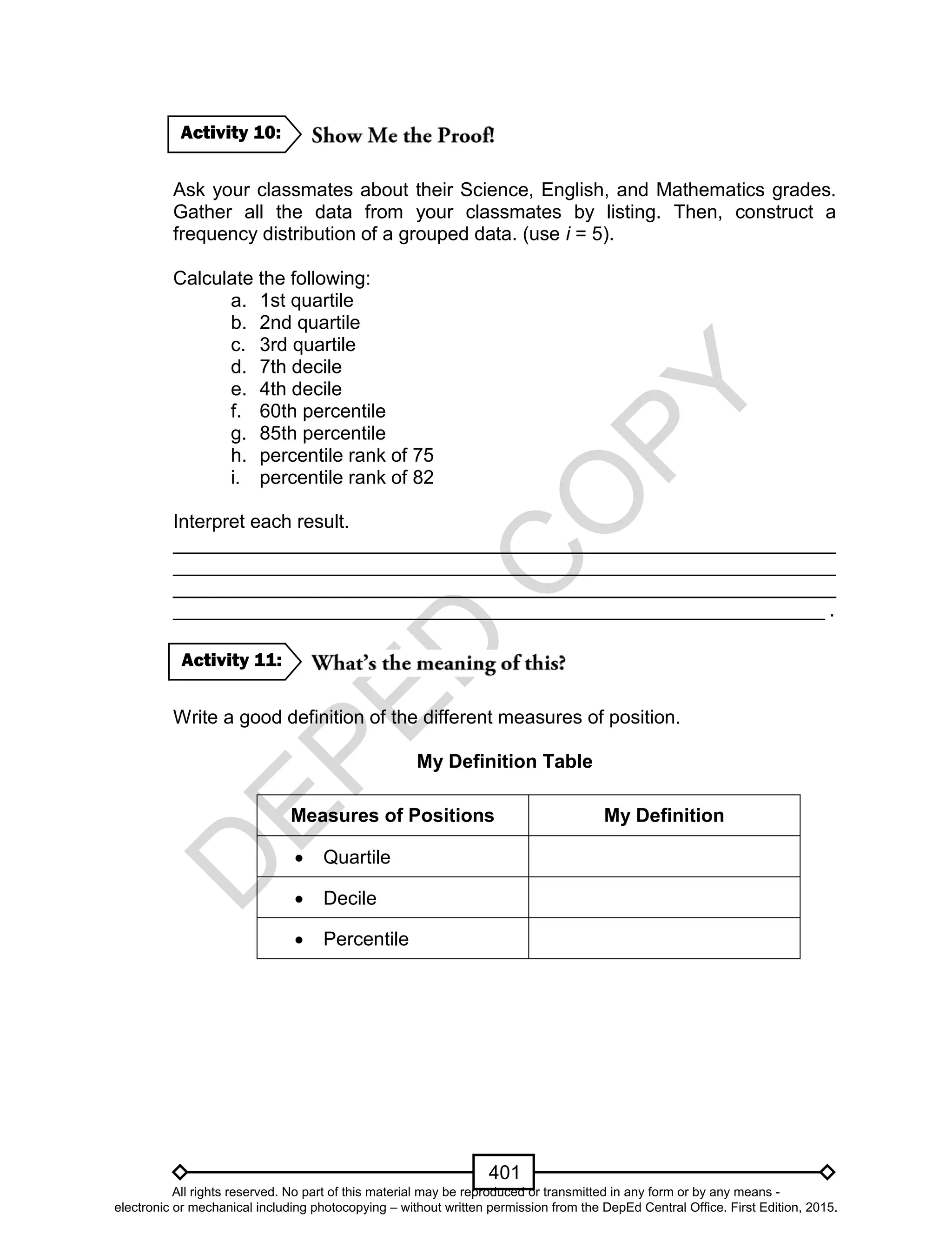 D
EPED
C
O
PY
401
Ask your classmates about their Science, English, and Mathematics grades.
Gather all the data from your classmates by listing. Then, construct a
frequency distribution of a grouped data. (use i = 5).
Calculate the following:
a. 1st quartile
b. 2nd quartile
c. 3rd quartile
d. 7th decile
e. 4th decile
f. 60th percentile
g. 85th percentile
h. percentile rank of 75
i. percentile rank of 82
Interpret each result.
______________________________________________________________
______________________________________________________________
______________________________________________________________
_____________________________________________________________ .
Write a good definition of the different measures of position.
My Definition Table
Measures of Positions My Definition
 Quartile
 Decile
 Percentile
Activity 11:
Activity 10:
All rights reserved. No part of this material may be reproduced or transmitted in any form or by any means -
electronic or mechanical including photocopying – without written permission from the DepEd Central Office. First Edition, 2015.
 