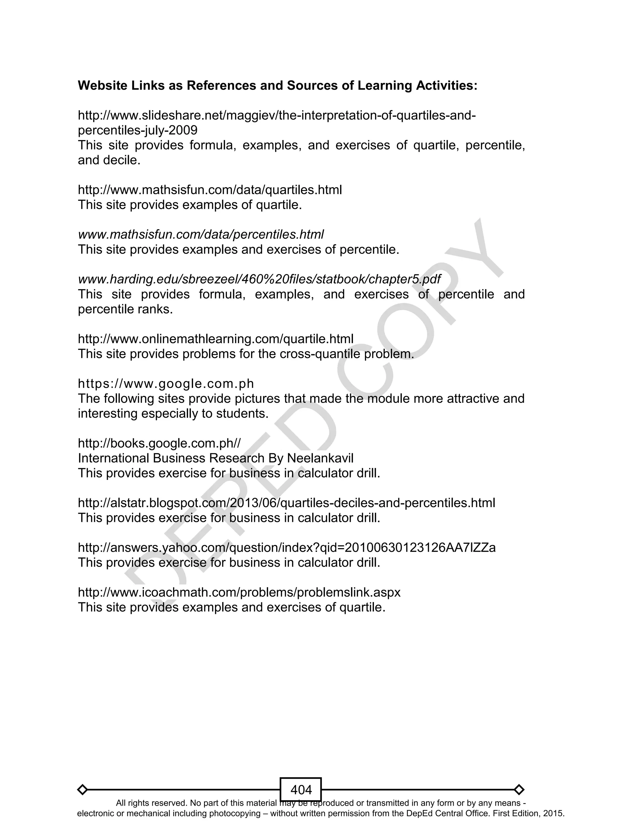 D
EPED
C
O
PY
404
Website Links as References and Sources of Learning Activities:
http://www.slideshare.net/maggiev/the-interpretation-of-quartiles-and-
percentiles-july-2009
This site provides formula, examples, and exercises of quartile, percentile,
and decile.
http://www.mathsisfun.com/data/quartiles.html
This site provides examples of quartile.
www.mathsisfun.com/data/percentiles.html
This site provides examples and exercises of percentile.
www.harding.edu/sbreezeel/460%20files/statbook/chapter5.pdf
This site provides formula, examples, and exercises of percentile and
percentile ranks.
http://www.onlinemathlearning.com/quartile.html
This site provides problems for the cross-quantile problem.
https://www.google.com.ph
The following sites provide pictures that made the module more attractive and
interesting especially to students.
http://books.google.com.ph//
International Business Research By Neelankavil
This provides exercise for business in calculator drill.
http://alstatr.blogspot.com/2013/06/quartiles-deciles-and-percentiles.html
This provides exercise for business in calculator drill.
http://answers.yahoo.com/question/index?qid=20100630123126AA7lZZa
This provides exercise for business in calculator drill.
http://www.icoachmath.com/problems/problemslink.aspx
This site provides examples and exercises of quartile.
All rights reserved. No part of this material may be reproduced or transmitted in any form or by any means -
electronic or mechanical including photocopying – without written permission from the DepEd Central Office. First Edition, 2015.
 