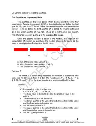 D
EPED
C
O
PY
366
Let us take a closer look at the quartiles.
The Quartile for Ungrouped Data
The quartiles are the score points which divide a distribution into four
equal parts. Twenty-five percent (25%) of the distribution are below the first
quartile, fifty percent (50%) are below the second quartile, and seventy-five
percent (75%) are below the third quartile. 1
Q is called the lower quartile and
3
Q is the upper quartile. 1
Q < 2
Q < 3
Q , where 2
Q is nothing but the median.
The difference between 3
Q and 1
Q is the interquartile range.
Since the second quartile is equal to the median, the steps in the
computation of median by identifying the median class is the same as the
steps in identifying the Q1 class and the Q3 class.
a. 25% of the data has a value ≤ Q1
b. 50% of the data has a value ≤ X or Q2
c. 75% of the data has a value ≤ Q3
Example 1.
The owner of a coffee shop recorded the number of customers who
came into his café each hour in a day. The results were 14, 10, 12, 9, 17, 5,
8, 9, 14, 10, and 11. Find the lower quartile and upper quartile of the data.
Solution:
 In ascending order, the data are
5, 8, 9, 9, 10, 10, 11, 12, 14, 14, 17
 The least value in the data is 5 and the greatest value in the
data is 17.
 The middle value in the data is 10.
 The lower quartile is the value that is between the middle value
and the least value in the data set.
 So, the lower quartile is 9.
 The upper quartile is the value that is between the middle value
and the greatest value in the data set.
 So, the upper quartile is 14.
Q1 Q2 Q3
All rights reserved. No part of this material may be reproduced or transmitted in any form or by any means -
electronic or mechanical including photocopying – without written permission from the DepEd Central Office. First Edition, 2015.
 