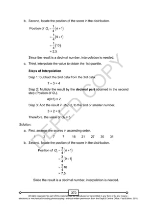 D
EPED
C
O
PY
370
b. Second, locate the position of the score in the distribution.
Position of  1
1
1
4
Q n 
 1
9 1
4
 
 1
10
4

= 2.5
Since the result is a decimal number, interpolation is needed.
c. Third, interpolate the value to obtain the 1st quartile.
Steps of Interpolation
Step 1: Subtract the 2nd data from the 3rd data.
7 – 3 = 4
Step 2: Multiply the result by the decimal part obtained in the second
step (Position of Q1).
4(0.5) = 2
Step 3: Add the result in step 2, to the 2nd or smaller number.
3 + 2 = 5
Therefore, the value of Q1 = 5.
Solution:
a. First, arrange the scores in ascending order.
1 3 7 7 16 21 27 30 31
b. Second, locate the position of the score in the distribution.
Position of  3
3
1
4
Q n 
 3
9 1
4
 
3
10
4

= 7.5
Since the result is a decimal number, interpolation is needed.
All rights reserved. No part of this material may be reproduced or transmitted in any form or by any means -
electronic or mechanical including photocopying – without written permission from the DepEd Central Office. First Edition, 2015.
 