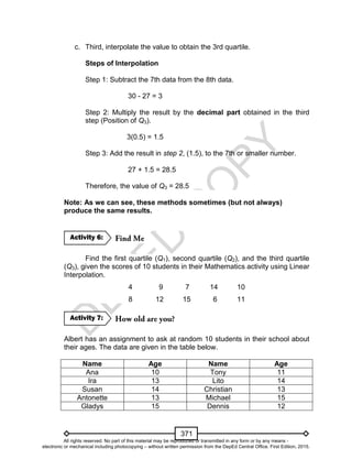 D
EPED
C
O
PY
371
c. Third, interpolate the value to obtain the 3rd quartile.
Steps of Interpolation
Step 1: Subtract the 7th data from the 8th data.
30 - 27 = 3
Step 2: Multiply the result by the decimal part obtained in the third
step (Position of Q3).
3(0.5) = 1.5
Step 3: Add the result in step 2, (1.5), to the 7th or smaller number.
27 + 1.5 = 28.5
Therefore, the value of Q3 = 28.5
Note: As we can see, these methods sometimes (but not always)
produce the same results.
Find the first quartile (Q1), second quartile (Q2), and the third quartile
(Q3), given the scores of 10 students in their Mathematics activity using Linear
Interpolation.
4 9 7 14 10
8 12 15 6 11
Albert has an assignment to ask at random 10 students in their school about
their ages. The data are given in the table below.
Name Age Name Age
Ana 10 Tony 11
Ira 13 Lito 14
Susan 14 Christian 13
Antonette 13 Michael 15
Gladys 15 Dennis 12
Activity 7:
Activity 6:
All rights reserved. No part of this material may be reproduced or transmitted in any form or by any means -
electronic or mechanical including photocopying – without written permission from the DepEd Central Office. First Edition, 2015.
 