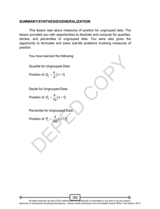 D
EPED
C
O
PY
382
SUMMARY/SYNTHESIS/GENERALIZATION
This lesson was about measures of position for ungrouped data. The
lesson provided you with opportunities to illustrate and compute for quartiles,
deciles, and percentiles of ungrouped data. You were also given the
opportunity to formulate and solve real-life problems involving measures of
position.
You have learned the following:
Quartile for Ungrouped Data
Position of  1
4k
k
Q n 
Decile for Ungrouped Data
Position of  1
10k
k
D n 
Percentile for Ungrouped Data
Position of  1
100k
k
P n 
All rights reserved. No part of this material may be reproduced or transmitted in any form or by any means -
electronic or mechanical including photocopying – without written permission from the DepEd Central Office. First Edition, 2015.
 