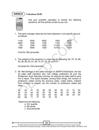 D
EPED
C
O
PY
384
Use your scientific calculator to answer the following
questions. Do this activity as fast as you can.
1. The bank manager observes the bank deposits in one specific day are
as follows:
1150 5000 6500 1000 8500
9000 1200 1750 1100 4500
750 1500 1600 11 000 12 500
7000 9500 1200 13 500 1400
Find the 75th percentile.
2. The weights of the students in a class are the following: 69, 70, 75, 66,
83, 88, 66, 63, 61, 68, 73, 57, 52, 58, and 77.
Compute the 15th percentile.
3. Mr. Mel Santiago is the sales manager of JERRY’S Bookstore. He has
40 sales staff members who visit college professors all over the
Philippines. Each Saturday morning, he requires his sales staff to send
him a report. This report includes, among other things, the number of
professors visited during the previous week. Listed below, ordered
from smallest to largest, are the number of professors visited last
week.
38 40 41 45 48 48 50 50 51 51 52
52 53 54 55 55 55 56 56 57 59 59
59 62 62 62 63 64 65 66 66 67 67
69 69 71 77 78 79 79
Determine the following.
a. 3rd quartile
b. 9th decile
c. 33rd percentile
Activity 2:
All rights reserved. No part of this material may be reproduced or transmitted in any form or by any means -
electronic or mechanical including photocopying – without written permission from the DepEd Central Office. First Edition, 2015.
 