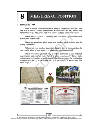 D
EPED
C
O
PY
355
I. INTRODUCTION
Look at the pictures shown below. Do you recognize them? Did you
take the National Career Assessment Examination (NCAE) when you
were in Grade 9? If so, what was your score? Did you know your rank?
Have you thought of comparing your academic performance with
that of your classmates?
Have you wondered what score you need for each subject area to
qualify for honors?
Whenever your teacher asks your class to form a line according to
your height, what is your position in relation to your classmates?
Have you asked yourself why a certain examinee in any national
examination gets higher rank than the other examinees? Some state
colleges and universities are offering scholarship programs for graduating
students who belong to the upper 5%, 10%, or even 25%. What does this
mean to you?
All rights reserved. No part of this material may be reproduced or transmitted in any form or by any means -
electronic or mechanical including photocopying – without written permission from the DepEd Central Office. First Edition, 2015.
 