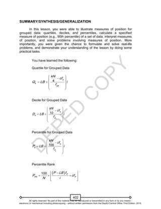 D
EPED
C
O
PY
402
SUMMARY/SYNTHESIS/GENERALIZATION
In this lesson, you were able to illustrate measures of position for
grouped data: quartiles, deciles, and percentiles, calculate a specified
measure of position (e.g., 90th percentile) of a set of data, interpret measures
of position, and solve problems involving measures of position. More
importantly, you were given the chance to formulate and solve real-life
problems, and demonstrate your understanding of the lesson by doing some
practical tasks.
You have learned the following:
Quartile for Grouped Data
4 b
k
Qk
kN
cf
Q LB i
f
 
 
   
 
 
Decile for Grouped Data
10
k
b
k
D
kN
cf
D LB i
f
 
 
   
  
 
Percentile for Grouped Data
100
k
b
k
P
kN
cf
P LB i
f
 
 
   
  
 
Percentile Rank
  
   
  
100 P
PR P
P LB f
P cf
N i
All rights reserved. No part of this material may be reproduced or transmitted in any form or by any means -
electronic or mechanical including photocopying – without written permission from the DepEd Central Office. First Edition, 2015.
 