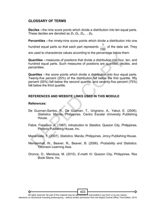 D
EPED
C
O
PY
403
GLOSSARY OF TERMS
Deciles - the nine score points which divide a distribution into ten equal parts.
These deciles are denoted as D1, D2, D3,… D9.
Percentiles - the ninety-nine score points which divide a distribution into one
hundred equal parts so that each part represents
1
100
of the data set. They
are used to characterize values according to the percentage below them.
Quantiles - measures of positions that divide a distribution into four, ten, and
hundred equal parts. Such measures of positions are quartiles, deciles, and
percentiles.
Quartiles - the score points which divide a distribution into four equal parts.
Twenty-five percent (25%) of the distribution fall below the first quartile, fifty
percent (50%) fall below the second quartile, and seventy-five percent (75%)
fall below the third quartile.
REFERENCES AND WEBSITE LINKS USED IN THIS MODULE
References:
De Guzman-Santos, R., De Guzman, T., Ungriano, A., Yabut, E. (2006).
Statistics. Manila, Philippines. Centro Escolar University Publishing
House.
Febre, Francisco Jr. (1987). Introduction to Staistics. Quezon City, Philippines.
Phoenix Publishing House, Inc.
Manansala, T. (2007). Statistics. Manila, Philippines. Jimcy Publishing House.
Mendenhall, W., Beaver, R., Beaver, B. (2006). Probability and Statistics.
Thomson Learning Asia.
Oronce, O., Mendoza, M. (2010). E-math IV. Quezon City, Philippines. Rex
Book Store, Inc.
All rights reserved. No part of this material may be reproduced or transmitted in any form or by any means -
electronic or mechanical including photocopying – without written permission from the DepEd Central Office. First Edition, 2015.
 