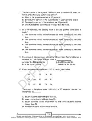 D
EPED
C
O
PY
359
7. The 1st quartile of the ages of 250 fourth year students is 16 years old.
Which of the following statements is true?
A. Most of the students are below 16 years old.
B. Seventy-five percent of the students are 16 years old and above.
C. Twenty-five percent of the students are 16 years old.
D. One hundred fifty students are younger than 16 years.
8. In a 100-item test, the passing mark is the 3rd quartile. What does it
imply?
A. The students should answer at least 75 items correctly to pass the
test.
B. The students should answer at least 50 items correctly to pass the
test.
C. The students should answer at most 75 items correctly to pass the
test.
D. The students should answer at most 50 items correctly to pass the
test.
9. In a group of 55 examinees taking the 50-item test, Rachel obtained a
score of 38. This implies that her score is ______________.
A. below the 50th percentile C. the 55th percentile
B. at the upper quartile D. below the 3rd decile
10. Consider the score distribution of 15 students given below:
83 72 87 79 82
77 80 73 86 81
79 82 79 74 74
The mean in the given score distribution of 15 students can also be
interpreted as ______.
A. seven students scored higher than 79.
B. seven students scored lower than 79.
C. seven students scored lower than 79 and seven students scored
higher than 79.
D. fourteen students scored lower than 79.
All rights reserved. No part of this material may be reproduced or transmitted in any form or by any means -
electronic or mechanical including photocopying – without written permission from the DepEd Central Office. First Edition, 2015.
 