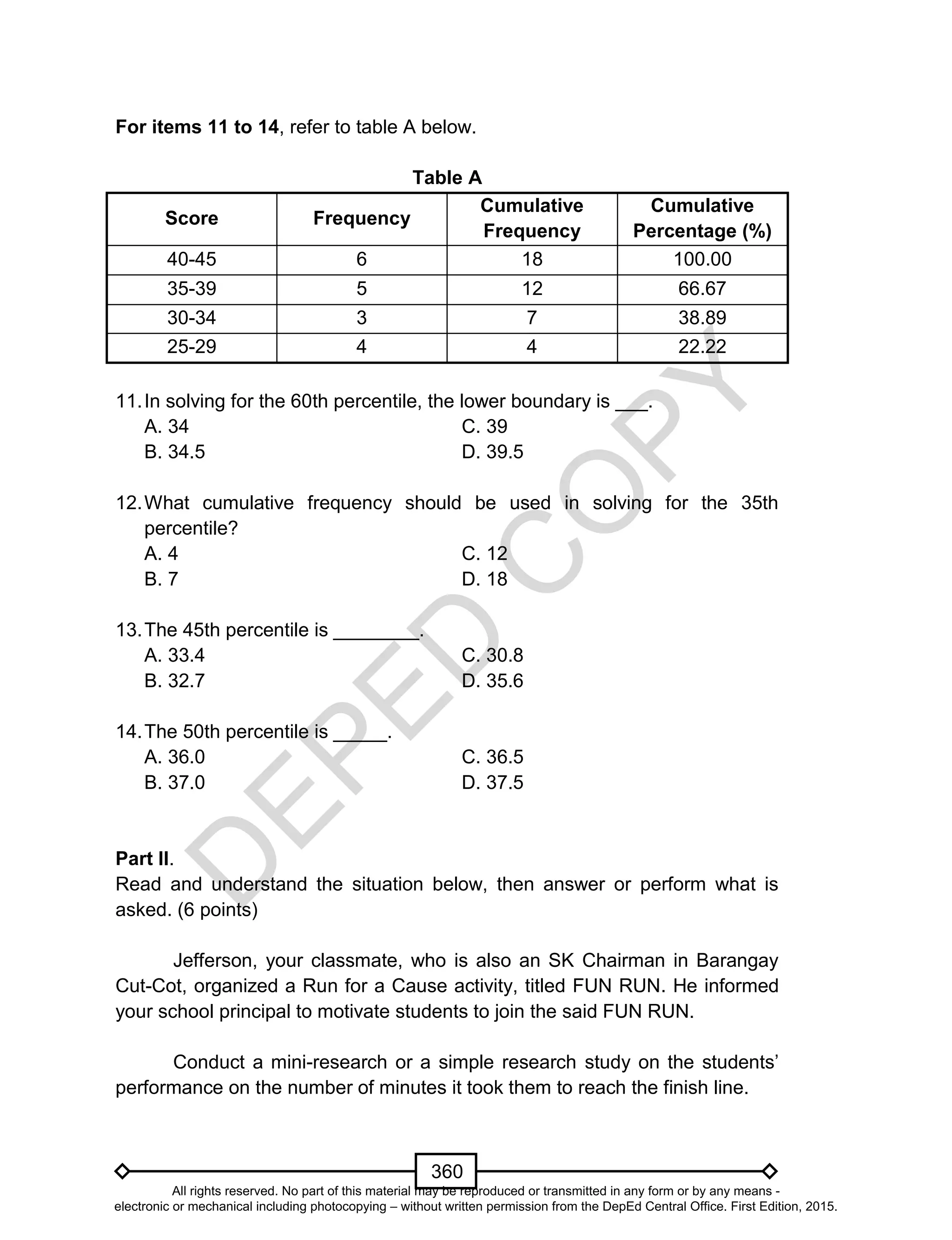 D
EPED
C
O
PY
360
For items 11 to 14, refer to table A below.
Table A
Score Frequency
Cumulative
Frequency
Cumulative
Percentage (%)
40-45 6 18 100.00
35-39 5 12 66.67
30-34 3 7 38.89
25-29 4 4 22.22
11.In solving for the 60th percentile, the lower boundary is ___.
A. 34 C. 39
B. 34.5 D. 39.5
12.What cumulative frequency should be used in solving for the 35th
percentile?
A. 4 C. 12
B. 7 D. 18
13.The 45th percentile is ________.
A. 33.4 C. 30.8
B. 32.7 D. 35.6
14.The 50th percentile is _____.
A. 36.0 C. 36.5
B. 37.0 D. 37.5
Part II.
Read and understand the situation below, then answer or perform what is
asked. (6 points)
Jefferson, your classmate, who is also an SK Chairman in Barangay
Cut-Cot, organized a Run for a Cause activity, titled FUN RUN. He informed
your school principal to motivate students to join the said FUN RUN.
Conduct a mini-research or a simple research study on the students’
performance on the number of minutes it took them to reach the finish line.
All rights reserved. No part of this material may be reproduced or transmitted in any form or by any means -
electronic or mechanical including photocopying – without written permission from the DepEd Central Office. First Edition, 2015.
 