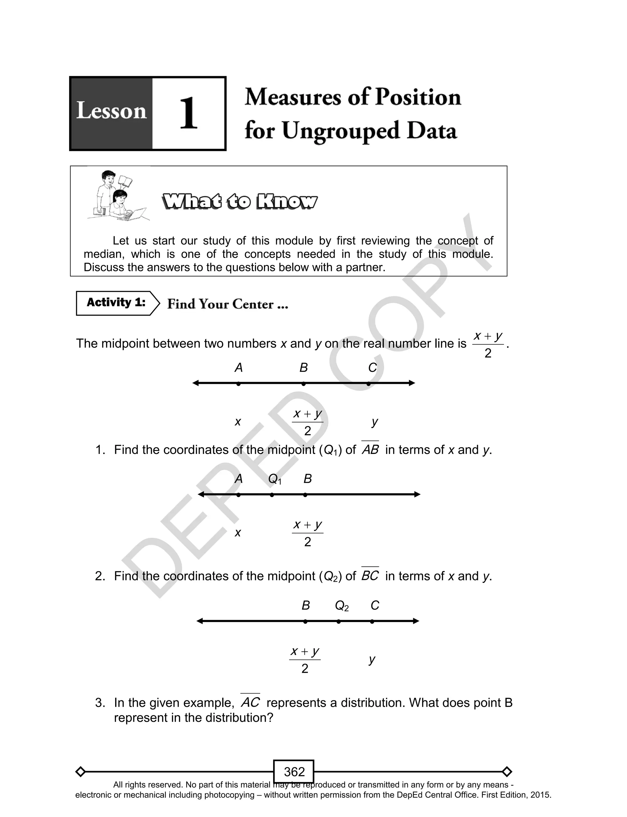D
EPED
C
O
PY
362
Let us start our study of this module by first reviewing the concept of
median, which is one of the concepts needed in the study of this module.
Discuss the answers to the questions below with a partner.
The midpoint between two numbers x and y on the real number line is
2
x y
.
A B C
  
x
2
x y
y
1. Find the coordinates of the midpoint (Q1) of AB in terms of x and y.
A Q1 B
  
x
2
x y
2. Find the coordinates of the midpoint (Q2) of BC in terms of x and y.
B Q2 C
  
2
x y
y
3. In the given example, AC represents a distribution. What does point B
represent in the distribution?
Activity 1:
All rights reserved. No part of this material may be reproduced or transmitted in any form or by any means -
electronic or mechanical including photocopying – without written permission from the DepEd Central Office. First Edition, 2015.
 