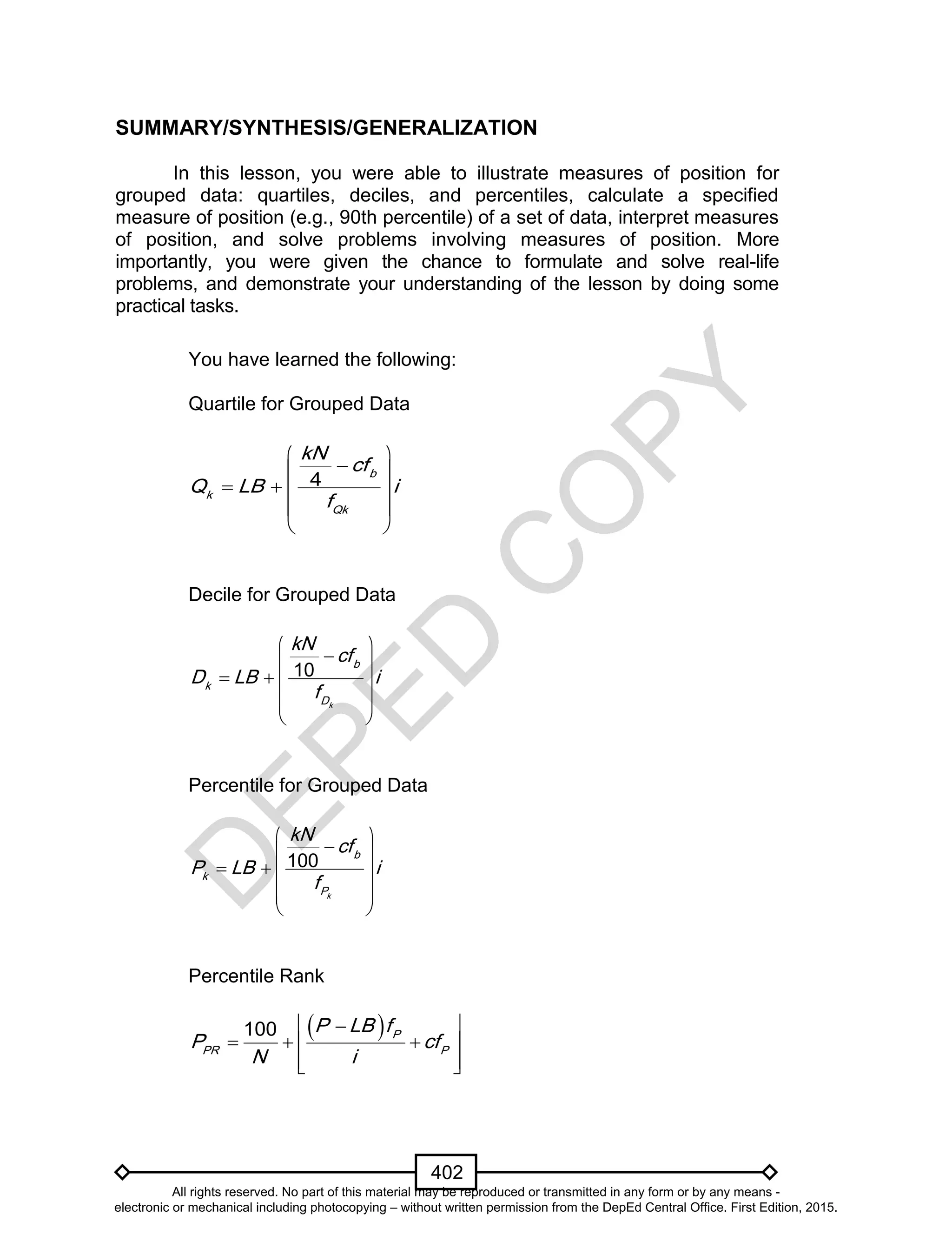 D
EPED
C
O
PY
402
SUMMARY/SYNTHESIS/GENERALIZATION
In this lesson, you were able to illustrate measures of position for
grouped data: quartiles, deciles, and percentiles, calculate a specified
measure of position (e.g., 90th percentile) of a set of data, interpret measures
of position, and solve problems involving measures of position. More
importantly, you were given the chance to formulate and solve real-life
problems, and demonstrate your understanding of the lesson by doing some
practical tasks.
You have learned the following:
Quartile for Grouped Data
4 b
k
Qk
kN
cf
Q LB i
f
 
 
   
 
 
Decile for Grouped Data
10
k
b
k
D
kN
cf
D LB i
f
 
 
   
  
 
Percentile for Grouped Data
100
k
b
k
P
kN
cf
P LB i
f
 
 
   
  
 
Percentile Rank
  
   
  
100 P
PR P
P LB f
P cf
N i
All rights reserved. No part of this material may be reproduced or transmitted in any form or by any means -
electronic or mechanical including photocopying – without written permission from the DepEd Central Office. First Edition, 2015.
 