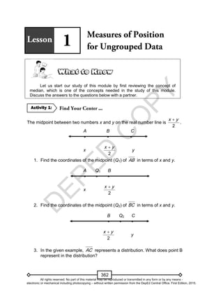 D
EPED
C
O
PY
362
Let us start our study of this module by first reviewing the concept of
median, which is one of the concepts needed in the study of this module.
Discuss the answers to the questions below with a partner.
The midpoint between two numbers x and y on the real number line is
2
x y
.
A B C
  
x
2
x y
y
1. Find the coordinates of the midpoint (Q1) of AB in terms of x and y.
A Q1 B
  
x
2
x y
2. Find the coordinates of the midpoint (Q2) of BC in terms of x and y.
B Q2 C
  
2
x y
y
3. In the given example, AC represents a distribution. What does point B
represent in the distribution?
Activity 1:
All rights reserved. No part of this material may be reproduced or transmitted in any form or by any means -
electronic or mechanical including photocopying – without written permission from the DepEd Central Office. First Edition, 2015.
 
