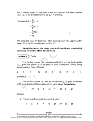D
EPED
C
O
PY
369
The computed value 2.5 becomes 3 after rounding up. The lower quartile
value (Q1) is the 3rd data element, so Q1 = 7. Similarly:
Position of  3
3
1
4
Q n 
 3
9 1
4
 
 3
10
4

= 7.5
The computed value 7.5 becomes 7 after rounding down. The upper quartile
value (Q3) is the 7th data element, so Q3 = 27.
Using this method, the upper quartile (Q3) and lower quartile (Q1)
values are always two of the data elements.
Find the first quartile (Q1), second quartile (Q2), and the third quartile
(Q3), given the scores of 10 students in their Mathematics activity using
Mendenhall and Sincich Method.
4 9 7 14 10 8 12 15 6 11
Example 5.
Find the first quartile (Q1) and the third quartile (Q3), given the scores
of 10 students in their Mathematics activity using Linear Interpolation.
1 27 16 7 31 7 30 3 21
Solution:
a. First, arrange the scores in ascending order.
1 3 7 7 16 21 27 30 31
Activity 5:
All rights reserved. No part of this material may be reproduced or transmitted in any form or by any means -
electronic or mechanical including photocopying – without written permission from the DepEd Central Office. First Edition, 2015.
 