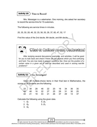 D
EPED
C
O
PY
375
Mrs. Marasigan is a veterinarian. One morning, she asked her secretary
to record the service time for 15 customers.
The following are service times in minutes.
20, 35, 55, 28, 46, 32, 25, 56, 55, 28, 37, 60, 47, 52, 17
Find the value of the 2nd decile, 6th decile, and 8th decile.
After studying several discussions, examples, and activities, it will be good
for you to look back and check if there are still aspects which you find confusing
and hard. You are now ready to answer questions like: How can the position of a
certain value in a given set of data be described and used in solving real-life
problems?
Given 50 multiple-choice items in their final test in Mathematics, the
scores of 30 students are the following:
23 38 28 46 22 20 18 34 36 35
45 48 16 22 27 25 29 31 30 25
44 21 18 43 21 26 37 29 13 37
Calculate the following using the given data.
1. Q1 4. D2
2. Q2 5. D3
3. Q3
Activity 11:
Activity 10:
All rights reserved. No part of this material may be reproduced or transmitted in any form or by any means -
electronic or mechanical including photocopying – without written permission from the DepEd Central Office. First Edition, 2015.
 