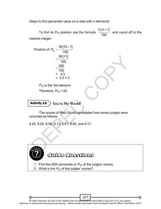 D
EPED
C
O
PY
377
Steps to find percentile value on a data with n elements:
To find its P30 position use the formula
 1
100
k n
and round off to the
nearest integer.
Position of
 
30
30 10 1
100
P


 30 11
100

300
100

= 3.3
= 3.3 ≈ 3
P30 is the 3rd element.
Therefore, P30 = 20.
The scores of Miss World candidates from seven judges were
recorded as follows:
8.45, 9.20, 8.56, 9.13, 8.67, 8.85, and 9.17.
1. Find the 60th percentile or P60 of the judges’ scores.
2. What is the P35 of the judges’ scores?
Activity 12:
All rights reserved. No part of this material may be reproduced or transmitted in any form or by any means -
electronic or mechanical including photocopying – without written permission from the DepEd Central Office. First Edition, 2015.
 
