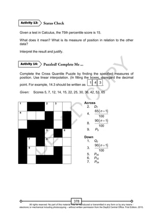 D
EPED
C
O
PY
378
Given a test in Calculus, the 75th percentile score is 15.
What does it mean? What is its measure of position in relation to the other
data?
Interpret the result and justify.
Complete the Cross Quantile Puzzle by finding the specified measures of
position. Use linear interpolation. (In filling the boxes, disregard the decimal
point. For example, 14.3 should be written as .
Given: Scores 5, 7, 12, 14, 15, 22, 25, 30, 36, 42, 53, 65
1 2 3
4
5 6
7 8
9
341
Activity 14:
Activity 13:
Across
2. D7
4.
 65 1
100
n
8.
 90 1
100
n 
9. P9
Down
1. Q2
3.
 90 1
100
n 
5. P40
6. P52
7. P54
All rights reserved. No part of this material may be reproduced or transmitted in any form or by any means -
electronic or mechanical including photocopying – without written permission from the DepEd Central Office. First Edition, 2015.
 