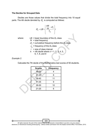 D
EPED
C
O
PY
388
The Deciles for Grouped Data
Deciles are those values that divide the total frequency into 10 equal
parts. The kth decile denoted by k
D is computed as follows:
10
k
b
k
D
kN
cf
D LB i
f
 
 
   
  
 
where: LB = lower boundary of the Dk class
N = total frequency
b
cf = cumulative frequency before the Dk class
kD
f = frequency of the Dk class
i = size of class interval
k = nth decile where n = 1, 2, 3, 4, 5,
6, 7, 8, and 9
Example 2.
Calculate the 7th decile of the Mathematics test scores of 50 students.
Scores Frequency
46-50 4
41-45 8
36-40 11
31-35 9
26-30 12
21-25 6
All rights reserved. No part of this material may be reproduced or transmitted in any form or by any means -
electronic or mechanical including photocopying – without written permission from the DepEd Central Office. First Edition, 2015.
 
