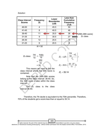 D
EPED
C
O
PY
389
Solution:
Class Interval
Scores
Frequency
(f)
Lower
Boundaries
(LB)
Less than
Cumulative
Frequency
(<cf)
46-50 4 45.5 50
41-45 8 40.5 46
36-40 11 35.5 38
31-35 9 30.5 27
26-30 12 25.5 18
21-25 6 20.5 6
N = 50
Therefore, the 7th decile is equivalent to the 70th percentile. Therefore,
70% of the students got a score less than or equal to 39.14.
(28th-38th score)
D7 class
7
7
7
10 b
D
N
cf
D LB i
f
 
 
   
  
 
 
   
 
7
35 27
35.5 5
11
D
7
39.14D 
D7 class:
7
10
N
=
=
350
10
= 35
This means we need to find the
class interval where the 35th score is
contained.
Note that the 28th-38th scores
belong to the class interval: 36-40. So,
the 35th score is also within the class
interval.
The D7 class is the class
interval 36-40.
All rights reserved. No part of this material may be reproduced or transmitted in any form or by any means -
electronic or mechanical including photocopying – without written permission from the DepEd Central Office. First Edition, 2015.
 