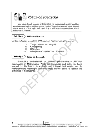 D
EPED
C
O
PY
398
You have already learned and identified the measures of position and the
process of computing and interpreting results. You will now take a closer look at
some aspects of the topic and check if you still have misconceptions about
measures of position.
Write a reflection journal titled “Measure of Position” using the format:
I. Things Learned and Insights
II. Concept Map
III. Difficulties
IV. Unforgettable Experiences / Activities
Conduct a mini-research on students’ performance in the final
examination in Mathematics. Apply the knowledge and skills you have
learned in this lesson to evaluate and interpret test results and to
make/formulate meaningful decisions based on the results to resolve the
difficulties of the students.
Activity 9:
Activity 8:
All rights reserved. No part of this material may be reproduced or transmitted in any form or by any means -
electronic or mechanical including photocopying – without written permission from the DepEd Central Office. First Edition, 2015.
 