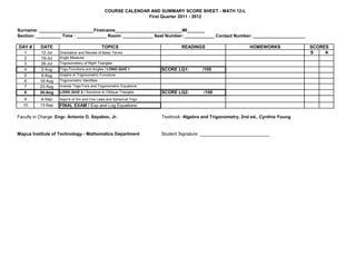 COURSE CALENDAR AND SUMMARY SCORE SHEET - MATH 12-L
                                                               First Quarter 2011 - 2012


Surname: ______________________Firstname___________________________MI_______
Section: __________ Time : ____________ Room: ____________ Seat Number: ____________ Contact Number: _____________________

DAY #      DATE                                TOPICS                         READINGS                      HOMEWORKS             SCORES
   1       12-Jul   Orientation and Review of Basic Terms                                                                         S    A
   2       19-Jul   Angle Measure
   3       26-Jul   Trigonometery of Right Triangles
   4       2-Aug    Trigo Functions and Angles / LONG QUIZ 1         SCORE LQ1:        /100
   5       9-Aug    Graphs of Trigonometric Functions
   6      16-Aug    Trigonometric Identities
   7      23-Aug    Inverse Trigo Fxns and Trigonometric Equations
   8      30-Aug    LONG QUIZ 2 / Solutions to Oblique Triangles     SCORE LQ2:        /100
   9        6-Sep   Appn's of Sin and Cos Laws and Spherical Trigo
  10       13-Sep   FINAL EXAM / Exp and Log Equations

Faculty in Charge: Engr. Antonio D. Sayaboc, Jr.                     Textbook: Algebra and Trigonometry, 2nd ed., Cynthia Young


Mapua Institute of Technology - Mathematics Department               Student Signature: ____________________________
 