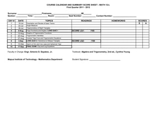 COURSE CALENDAR AND SUMMARY SCORE SHEET - MATH 12-L
                                                               First Quarter 2011 - 2012


Surname: ______________________Firstname___________________________MI_______
Section: __________ Time : ____________ Room: ____________ Seat Number: ____________ Contact Number: _____________________

DAY #      DATE                                TOPICS                         READINGS                      HOMEWORKS             SCORES
   1       16-Jul   Orientation and Review of basic Terms                                                                         S    A
   2       23-Jul   Angle Measure
   3       30-Jul   Trigonometery of Right Triangles
   4       6-Aug    Trigo Functions and Angles / LONG QUIZ 1         SCORE LQ1:        /100
   5       13-Aug   Graphs of Trigonometric Functions
   6       20-Aug   Trigonometric Identities
   7       27-Aug   Inverse Trigo Fxns and Trigonometric Equations
   8       3-Sep    LONG QUIZ 2 / Solutions to Oblique Triangles     SCORE LQ2:        /100
   9      10-Sep    Appn's of Sin and Cos Laws and Spherical Trigo
  10      17-Sep    FINAL EXAM / Exp and Log Equations


Faculty in Charge: Engr. Antonio D. Sayaboc, Jr.                     Textbook: Algebra and Trigonometry, 2nd ed., Cynthia Young


Mapua Institute of Technology - Mathematics Department               Student Signature: ____________________________
 