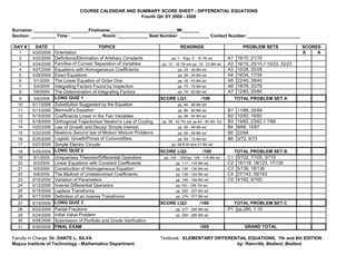 COURSE CALENDAR AND SUMMARY SCORE SHEET - DIFFERENTIAL EQUATIONS
                                                      Fourth Qtr SY 2008 - 2009


Surname: ______________________Firstname___________________________MI_______
Section: __________ Time : ____________ Room: ____________ Seat Number: ____________ Contact Number: _____________________

DAY #     DATE                             TOPICS                                  READINGS                               PROBLEM SETS                 SCORES
   1     4/20/2009   Orientation                                                                                                                       S    A
   2     4/22/2009   Definitions/Elimination of Arbitrary Constants           pp. 1 - 5/pp. 6 - 10 7th ed         A1    19/10, 21/10
   3     4/24/2009   Families of Curves/ Separation of Variables        pp. 10 - 16 7th ed/ pp. 18 - 23 8th ed.   A2    16/15, 20/15 // 10/23, 32/23
   4     4/27/2009   Equations with Homogeneous Coefficients                      pp. 25 - 29 8th ed              A3    10/28, 20/28
   5     4/28/2009   Exact Equations                                              pp. 29 - 34 8th ed              A4    16/34, 17/34
   6      5/1/2009   The Linear Equation of Order One                             pp. 35 - 43 8th ed              A5    22/40, 28/40
   7      5/4/2009   Integrating Factors Found by Inspection                      pp. 75 - 79 8th ed              A6    18/78, 20/78
   8      5/6/2009   The Determination of Integrating Factors                     pp. 79 - 83 8th ed              A7    12/83, 20/84
   9      5/8/2009   LONG QUIZ 1                                        SCORE LQ1:               /100                  TOTAL PROBLEM SET A
  10     5/11/2009   Substitution Suggested by the Equation                       pp. 84 - 86 8th ed
  11     5/13/2009   Bernoulli’s Equation                                         pp. 86 - 89 8th ed              B1    11/88, 20/89
  12     5/15/2009   Coefficients Linear in the Two Variables                     pp. 89 - 94 8th ed              B2    10/93, 18/93
  13     5/18/2009   Orthogonal Trajectories/ Newton's Law of Cooling   pp. 59 - 62 7th ed/ pp.64 - 65 8th. Ed    B3    19/62, 23/62 // 7/66
  14     5/20/2009   Law of Growth and Decay/ Simple Interest                     pp. 65 - 69 8th ed              B4    9/66, 15/67
  15     5/22/2009   Newtons Second law of Motion/ Mixture Problems               pp. 65 - 69 8th ed              B5    22/68
  16     5/25/2009   Logistic Growth/Prices of Commodities                        pp. 69 - 73 8th ed              B6    3/72, 9/73
  17     5/27/2009   Simple Electric Circuits                                 pp. 68 # 20 and 21 8th ed
  18     5/29/2009   LONG QUIZ 2                                        SCORE LQ2:                /100                 TOTAL PROBLEM SET B
  19      6/1/2009   Uniqueness Theorem/Differential Operators           pp. 100 - 109//pp. 109 - 116 8th ed      C1    5/102, 7/105, 3/115
  20      6/3/2009   Linear Equations with Constant Coefficients                pp. 117 - 133 8th ed              C2    15/119, 18/123, 17/130
  21      6/5/2009   Construction of Homogeneous Equation                       pp. 134 - 136 8th ed              C3    5/136, 18/136
  22      6/8/2009   The Method of Undetermined Coefficients                    pp. 139 - 144 8th ed              C4    27/143, 39/143
  23     6/10/2009   Variation of Parameters                                    pp. 156 - 164 8th ed              C5    4/162, 6/162
  24     6/12/2009   Inverse Differential Operators                             pp 152 - 158 7th ed.
  25     6/15/2009   Laplace Transforms                                         pp. 252 - 257 8th ed
  26     6/17/2009   Definition of an Inverse Transforms                        pp. 274 - 277 8th ed
  27     6/19/2009   LONG QUIZ 3                                        SCORE LQ3:              /100                TOTAL PROBLEM SET C
  28     6/22/2009   Partial Fractions                                          pp. 277 - 280 8th ed              P1 pp.280, 1-10
  29     6/24/2009   Initial Value Problem                                      pp. 280 - 285 8th ed
  30     6/26/2009   Submission of Portfolio and Grade Verification
  31     6/29/2009   FINAL EXAM                                                                 /300                       GRAND TOTAL

Faculty in Charge: Dr. DANTE L. SILVA                                   Textbook: ELEMENTARY DIFFERENTIAL EQUATIONS, 7th and 8th EDITION
Mapua Institute of Technology - Mathematics Department                                               by: Rainville, Bedient, Bedient
 