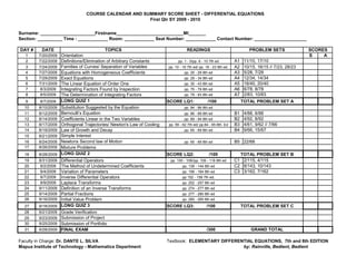 COURSE CALENDAR AND SUMMARY SCORE SHEET - DIFFERENTIAL EQUATIONS
                                                       First Qtr SY 2009 - 2010


Surname: ______________________Firstname___________________________MI_______
Section: __________ Time : ____________ Room: ____________ Seat Number: ____________ Contact Number: _____________________

DAY #     DATE                               TOPICS                                READINGS                                PROBLEM SETS               SCORES
   1     7/20/2009   Orientation                                                                                                                      S    A
   2     7/22/2009   Definitions/Elimination of Arbitrary Constants           pp. 1 - 5/pp. 6 - 10 7th ed         A1    11/10, 17/10
   3     7/24/2009   Families of Curves/ Separation of Variables        pp. 10 - 16 7th ed/ pp. 18 - 23 8th ed.   A2    10/15, 16/15 // 7/23, 28/23
   4     7/27/2009   Equations with Homogeneous Coefficients                      pp. 25 - 29 8th ed              A3    5/28, 7/28
   5     7/29/2009   Exact Equations                                              pp. 29 - 34 8th ed              A4    12/34, 14/34
   6     7/31/2009   The Linear Equation of Order One                             pp. 35 - 43 8th ed              A5    18/40, 20/40
   7      8/3/2009   Integrating Factors Found by Inspection                      pp. 75 - 79 8th ed              A6    6/78, 8/78
   8      8/5/2009   The Determination of Integrating Factors                     pp. 79 - 83 8th ed              A7    2/83, 10/83
   9      8/7/2009   LONG QUIZ 1                                        SCORE LQ1:               /100                  TOTAL PROBLEM SET A
  10     8/10/2009   Substitution Suggested by the Equation                       pp. 84 - 86 8th ed
  11     8/12/2009   Bernoulli’s Equation                                         pp. 86 - 89 8th ed              B1    4/88, 6/88
  12     8/14/2009   Coefficients Linear in the Two Variables                     pp. 89 - 94 8th ed              B2    4/92, 8/92
  13     8/17/2009   Orthogonal Trajectories/ Newton's Law of Cooling   pp. 59 - 62 7th ed/ pp.64 - 65 8th. Ed    B3    4/61, 9/62 // 7/66
  14     8/19/2009   Law of Growth and Decay                                      pp. 65 - 69 8th ed              B4    9/66, 15/67
  15     8/21/2009   Simple Interest
  16     8/24/2009   Newtons Second law of Motion                                 pp. 65 - 69 8th ed              B5 22/68
  17     8/26/2009   Mixture Problems
  18     8/28/2009   LONG QUIZ 2                                        SCORE LQ2:                /100              TOTAL PROBLEM SET B
  19     8/31/2009   Differential Operators                              pp. 100 - 109//pp. 109 - 116 8th ed      C1 2/115, 4/115
  20      9/2/2009   The Method of Undetermined Coefficients                    pp. 139 - 144 8th ed              C2 8/143, 10/143
  21      9/4/2009   Variation of Parameters                                    pp. 156 - 164 8th ed              C3 3/162, 7/162
  22      9/7/2009   Inverse Differential Operators                             pp 152 - 158 7th ed.
  23      9/9/2009   Laplace Transforms                                         pp. 252 - 257 8th ed
  24     9/11/2009   Definition of an Inverse Transforms                        pp. 274 - 277 8th ed
  25     9/14/2009   Partial Fractions                                          pp. 277 - 280 8th ed
  26     9/16/2009   Initial Value Problem                                      pp. 280 - 285 8th ed
  27     9/18/2009   LONG QUIZ 3                                        SCORE LQ3:              /100                   TOTAL PROBLEM SET C
  28     9/21/2009   Grade Verification
  29     9/23/2009   Submission of Project
  30     9/25/2009   Submission of Portfolio
  31     9/28/2009   FINAL EXAM                                                                 /300                       GRAND TOTAL

Faculty in Charge: Dr. DANTE L. SILVA                                   Textbook: ELEMENTARY DIFFERENTIAL EQUATIONS, 7th and 8th EDITION
Mapua Institute of Technology - Mathematics Department                                               by: Rainville, Bedient, Bedient
 