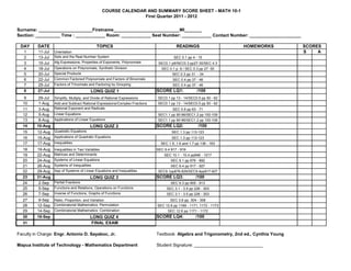 COURSE CALENDAR AND SUMMARY SCORE SHEET - MATH 10-1
                                                                  First Quarter 2011 - 2012


Surname: ______________________Firstname___________________________MI_______
Section: __________ Time : ____________ Room: ____________ Seat Number: ____________ Contact Number: _____________________

 DAY      DATE                                TOPICS                                    READINGS                    HOMEWORKS             SCORES
   1      11-Jul   Orientation                                                                                                            S    A
   2      13-Jul   Sets and the Real Number System                                     SEC 0.1 pp 4 - 15
   3      15-Jul   Alg Expressions, Properties of Exponents, Polynomials      SEC0.1 p9/SEC0.3 pp27-30/SEC 4.3
   4      18-Jul   Operations on Polynomials, Synthetic Division               SEC 0.1 p. 9 / SEC 0.3 pp 27 -30
   5      20-Jul   Special Products                                                   SEC 0.3 pp 31 - 34
   6      22-Jul   Common Factorsof Polynomials and Factors of Binomials              SEC 0.4 pp 37 - 46
   7      25-Jul   Factors of Trinomials and Factoring by Grouping                    SEC 0.4 pp 37 - 46
   8      27-Jul                          LONG QUIZ 1                        SCORE LQ1:              /100
   9      29-Jul   Simplify, Multiply, and Divide of Rational Expressions    SEC0.1 pp 13 - 14/SEC0.5 pp 50 - 62
  10      1-Aug    Add and Subtract Rational Expressions/Complex Fractions   SEC0.1 pp 13 - 14/SEC0.5 pp 50 - 62
  11      3-Aug    Rational Exponent and Radicals                                     SEC 0.6 pp 63 - 71
  12      5-Aug    Linear Equations                                          SEC1.1 pp 90-96/SEC1.2 pp 100-109
  13      8-Aug    Applications of Linear Equations                          SEC1.1 pp 90-96/SEC1.2 pp 100-109
  14     10-Aug                           LONG QUIZ 2                        SCORE LQ2:              /100
  15     12-Aug    Quadratic Equations                                               SEC 1.3 pp 113-123
  16     15-Aug    Applications of Quadratic Equations                               SEC 1.3 pp 113-123
  17     17-Aug    Inequalities                                                SEC 1.5, 1.6 and 1.7 pp 136 - 163
  18     19-Aug    Inequalities in Two Variables                             SEC 9.4 917 - 919
  19     22-Aug    Matrices and Determinants                                     SEC 10.1 - 10.4 pp946 - 1017
  20     24-Aug    Systems of Linear Equations                                       SEC 9.1 pp 876 - 892
  21     26-Aug    Systems of Inequalities                                           SEC 9.4 pp 917 - 927
  22     29-Aug    App of Systems of Linear Equations and Inequalities        SEC9.1pp876-829/SEC9.4pp917-927
  23     31-Aug                           LONG QUIZ 3                        SCORE LQ3:             /100
  24      2-Sep    Partial Fractions                                                 SEC 9.3 pp 905 - 913
  25      5-Sep    Functions and Relations, Operations on Functions               SEC 3.1 - 3.5 pp 226 - 303
  26      7-Sep    Inverse of Functions, Graphs of Functions                      SEC 3.1 - 3.5 pp 226 - 303
  27      9-Sep Ratio, Proportion, and Variation                                     SEC 3.6 pp. 304 - 308
  28     12-Sep Combinatorial Mathematics: Permutation                       SEC 12.6 pp 1169 - 1171, 1172 - 1173
  29     14-Sep Combinatorial Mathematics: Combination                             SEC 12.6 pp 1171 - 1172
  30     16-Sep                        LONG QUIZ 4                           SCORE LQ4:             /100
  31                                         FINAL EXAM

Faculty in Charge: Engr. Antonio D. Sayaboc, Jr.                             Textbook: Algebra and Trigonometry, 2nd ed., Cynthia Young

Mapua Institute of Technology - Mathematics Department                       Student Signature: ____________________________
 