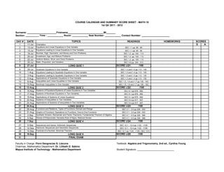 COURSE CALENDAR AND SUMMARY SCORE SHEET - MATH 10
                                                                                  1st Qtr 2011 - 2012


Surname: ______________________Firstname___________________________MI_______
Section: __________ Time : ____________ Room: ____________ Seat Number: ____________ Contact Number: _____________________

DAY #    DATE                                               TOPICS                                               READINGS                     HOMEWORKS             SCORES
   1      11-Jul   Orientation                                                                                                                                      S    A
   2      13-Jul   Equations and Linear Equations in One Variable                                             SEC 1.1 pp. 90 - 99
   3      15-Jul   Equations Leading to Linear Equations in One Variable                                      SEC 1.1 pp. 90 - 99
   4      18-Jul   Number, Digit, Geometric, and Money and Coin Problems                                     SEC 1.2 pp. 100 - 113
   5      20-Jul   Investment, Age, and Mixture Problems                                                     SEC 1.2 pp. 100 - 113
   6      22-Jul   Uniform Motion, Work, and Clock Problems                                                  SEC 1.2 pp. 100 - 113
   7      25-Jul   Ratio, Proportion, and Variation                                                          SEC 3.6 pp. 304 - 313
   8      27-Jul                                         LONG QUIZ 1                                   SCORE LQ1:             /100
   9      29-Jul   Quadratic Equations in One Variable                                                    SEC 1.3 and 1.4 pp 113 - 135
  10      1-Aug    Equations Leading to Quadratic Equations in One Variable                               SEC 1.3 and 1.4 pp 113 - 135
  11      3-Aug    Equations Leading to Quadratic Equations in One Variable                               SEC 1.3 and 1.4 pp 113 - 135
  12      5-Aug    Applications of Quadratic Equations in One Variable                                    SEC 1.3 and 1.4 pp 113 - 135
  13      8-Aug    Inequalities and Linear Equalities in One Variable                                   SEC 1.5, 1.6 and 1.7 pp 136 - 163
  14     10-Aug    Nonlinear Inequalities in One Variable                                               SEC 1.5, 1.6 and 1.7 pp 136 - 163
  15     12-Aug                                          LONG QUIZ 2                                   SCORE LQ2:             /100
  16     15-Aug    Systems of Equations/Systems of Linear Equations in Two Variables                          SEC 9.1 pp 876 - 892
  17     17-Aug    Systems of Nonlinear Equations in Two Variables                                            SEC 9.1 pp 876 - 892
  18     19-Aug    Applications of Systems of Linear Equations                                                SEC 9.1 pp 876 - 892
  19     22-Aug    Systems of Inequalities in Two Variables                                                   SEC 9.4 pp 917 - 927
  20     24-Aug    Applications of Systems of Inequalities in Two Variables                                   SEC 9.4 pp 917 - 927
  21     26-Aug                                          LONG QUIZ 3                                   SCORE LQ3:            /100
  22     29-Aug    Functions and Relations, Types of Functions, Domain and Range                           SEC 3.1 - 3.5 pp 226 - 303
  23     31-Aug    Graphs of Functions, Operations on Functions, One-to-One Functions                      SEC 3.1 - 3.5 pp 226 - 303
  24      2-Sep    Synthetic Division, Remainder and Factor Theorems, Fundamental Theorem of Algebra       SEC 4.1 - 4.5 pp 326 - 389
  25      5-Sep    Zeroes of Polynomials, Decartes Rule of Signs, Rational Zeroes                          SEC 4.1 - 4.5 pp 326 - 389
  26      7-Sep                                          LONG QUIZ 4                                   SCORE LQ4:            /100
  27      9-Sep    Sequences and Series, Arithmetic Sequences                                            SEC 12.1 - 12.4 pp 1122 - 1158
  28     12-Sep    Harmonic Sequences and Geometric Sequences                                            SEC 12.1 - 12.4 pp 1122 - 1158
  29     14-Sep    Factorial of a Number, Binomial Theorem                                             SEC 12.1 pp 1124 - 1125 / SEC 12.5
  30     16-Sep                                          LONG QUIZ 5                                   SCORE LQ5:            /100
  31                                                      FINAL EXAM

Faculty in Charge: Floro Deogracias G. Llacuna                                                         Textbook: Algebra and Trigonometry, 2nd ed., Cynthia Young
Chairman, Mathematics Department: Dr. Lilibeth D. Sabino
Mapua Institute of Technology - Mathematics Department                                                 Student Signature: ____________________________
 
