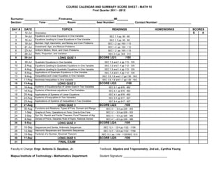 COURSE CALENDAR AND SUMMARY SCORE SHEET - MATH 10
                                                                 First Quarter 2011 - 2012


Surname: ______________________Firstname___________________________MI_______
Section: __________ Time : ____________ Room: ____________ Seat Number: ____________ Contact Number: _____________________

DAY #     DATE                                 TOPICS                                     READINGS                     HOMEWORKS             SCORES
   1      12-Jul    Orientation                                                                                                              S    A
   2      14-Jul    Equations and Linear Equations in One Variable                      SEC 1.1 pp. 90 - 99
   3      16-Jul    Equations Leading to Linear Equations in One Variable               SEC 1.1 pp. 90 - 99
   4      19-Jul    Number, Digit, Geometric, and Money and Coin Problems             SEC 1.2 pp. 100 - 113
   5      21-Jul    Investment, Age, and Mixture Problems                             SEC 1.2 pp. 100 - 113
   6      23-Jul    Uniform Motion, Work, and Clock Problems                          SEC 1.2 pp. 100 - 113
   7      26-Jul    Ratio, Proportion, and Variation                                   SEC 3.6 pp. 304 - 313
   8      28-Jul                           LONG QUIZ 1                          SCORE LQ1:             /100
   9       30-Jul   Quadratic Equations in One Variable                            SEC 1.3 and 1.4 pp 113 - 135
  10       2-Aug    Equations Leading to Quadratic Equations in One Variable       SEC 1.3 and 1.4 pp 113 - 135
  11       4-Aug    Equations Leading to Quadratic Equations in One Variable       SEC 1.3 and 1.4 pp 113 - 135
  12       6-Aug    Applications of Quadratic Equations in One Variable            SEC 1.3 and 1.4 pp 113 - 135
  13       9-Aug    Inequalities and Linear Equalities in One Variable           SEC 1.5, 1.6 and 1.7 pp 136 - 163
  14      11-Aug    Nonlinear Inequalities in One Variable                       SEC 1.5, 1.6 and 1.7 pp 136 - 163
  15      13-Aug                          LONG QUIZ 2                           SCORE LQ2:             /100
  16      16-Aug    Systems of Equations/Sys of Linear Eqns in Two Variables           SEC 9.1 pp 876 - 892
  17      18-Aug    Systems of Nonlinear equations in Two Variables                    SEC 9.1 pp 876 - 892
  18      20-Aug    Applications of Systems of Linear Equations                        SEC 9.1 pp 876 - 892
  19      23-Aug    Systems of Inequalities in Two Variables                           SEC 9.4 pp 917 - 927
  20      25-Aug    Applications of Systems of Inequalities in Two Variables           SEC 9.4 pp 917 - 927
  21      27-Aug                          LONG QUIZ 3                           SCORE LQ3:            /100
  22      30-Aug    Functions and Relations, Types of Fxns, Domain and Range        SEC 3.1 - 3.5 pp 226 - 303
  23       1-Sep    Graphs of Fxns, Operations on Fxns, One-to-One Fxns             SEC 3.1 - 3.5 pp 226 - 303
  24       3-Sep    Syn Div, Remdr and Factor Theorem, Fund Theorem of Alg          SEC 4.1 - 4.5 pp 326 - 389
  25       6-Sep    Zeroes of Poly's, Decartes Rule of Signs, Rational Zeroes       SEC 4.1 - 4.5 pp 326 - 389
  26       8-Sep                          LONG QUIZ 4                           SCORE LQ4:            /100
  27      10-Sep    Sequences and Series, Arithmetic Sequences                    SEC 12.1 - 12.4 pp 1122 - 1158
  28      13-Sep    Harmonic Sequences and Geometric Sequences                    SEC 12.1 - 12.4 pp 1122 - 1158
  29      15-Sep    Factorial of a Number, Binomial Theorem                      SEC 12.1 pp 1124 - 1125/SEC 12.5
  30      17-Sep                          LONG QUIZ 5                           SCORE LQ5:            /100
  31                                       FINAL EXAM

Faculty in Charge: Engr. Antonio D. Sayaboc, Jr.                                Textbook: Algebra and Trigonometry, 2nd ed., Cynthia Young

Mapua Institute of Technology - Mathematics Department                          Student Signature: ____________________________
 