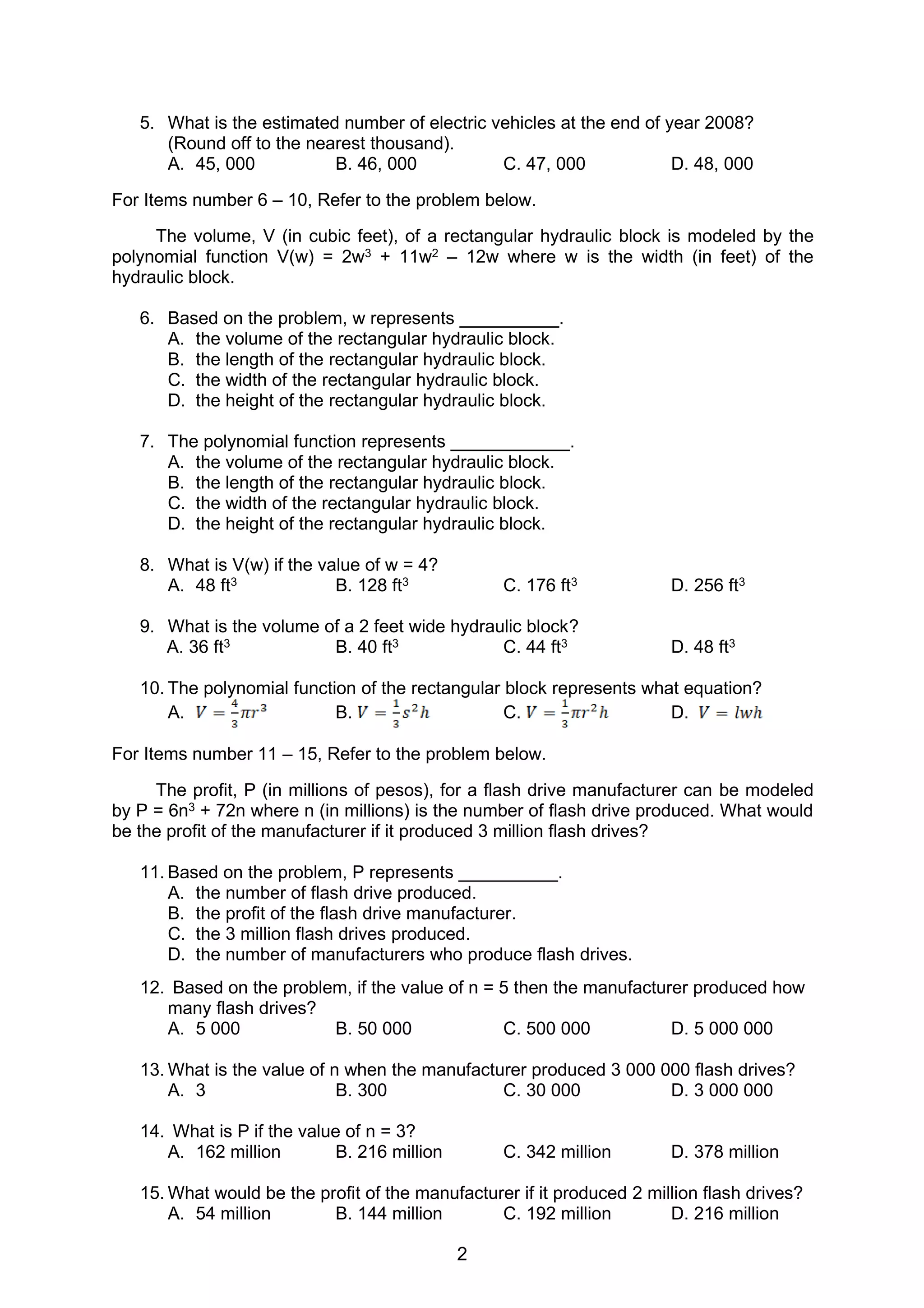2
5. What is the estimated number of electric vehicles at the end of year 2008?
(Round off to the nearest thousand).
A. 45, 000 B. 46, 000 C. 47, 000 D. 48, 000
For Items number 6 – 10, Refer to the problem below.
The volume, V (in cubic feet), of a rectangular hydraulic block is modeled by the
polynomial function V(w) = 2w3 + 11w2 – 12w where w is the width (in feet) of the
hydraulic block.
6. Based on the problem, w represents __________.
A. the volume of the rectangular hydraulic block.
B. the length of the rectangular hydraulic block.
C. the width of the rectangular hydraulic block.
D. the height of the rectangular hydraulic block.
7. The polynomial function represents ____________.
A. the volume of the rectangular hydraulic block.
B. the length of the rectangular hydraulic block.
C. the width of the rectangular hydraulic block.
D. the height of the rectangular hydraulic block.
8. What is V(w) if the value of w = 4?
A. 48 ft3 B. 128 ft3 C. 176 ft3 D. 256 ft3
9. What is the volume of a 2 feet wide hydraulic block?
A. 36 ft3 B. 40 ft3 C. 44 ft3 D. 48 ft3
10. The polynomial function of the rectangular block represents what equation?
A. B. C. D.
For Items number 11 – 15, Refer to the problem below.
The profit, P (in millions of pesos), for a flash drive manufacturer can be modeled
by P = 6n3 + 72n where n (in millions) is the number of flash drive produced. What would
be the profit of the manufacturer if it produced 3 million flash drives?
11. Based on the problem, P represents __________.
A. the number of flash drive produced.
B. the profit of the flash drive manufacturer.
C. the 3 million flash drives produced.
D. the number of manufacturers who produce flash drives.
12. Based on the problem, if the value of n = 5 then the manufacturer produced how
many flash drives?
A. 5 000 B. 50 000 C. 500 000 D. 5 000 000
13. What is the value of n when the manufacturer produced 3 000 000 flash drives?
A. 3 B. 300 C. 30 000 D. 3 000 000
14. What is P if the value of n = 3?
A. 162 million B. 216 million C. 342 million D. 378 million
15. What would be the profit of the manufacturer if it produced 2 million flash drives?
A. 54 million B. 144 million C. 192 million D. 216 million
 