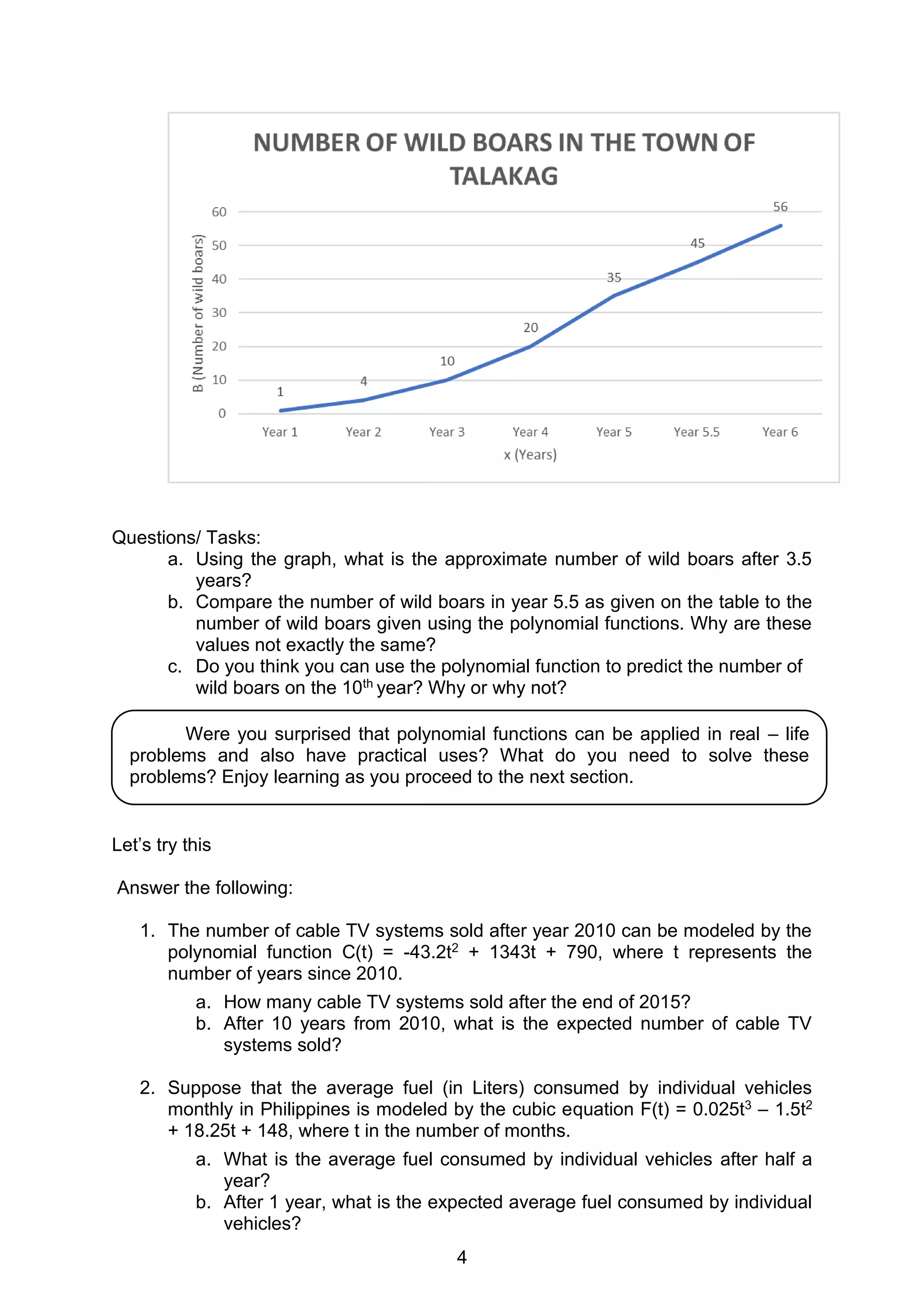 4
Questions/ Tasks:
a. Using the graph, what is the approximate number of wild boars after 3.5
years?
b. Compare the number of wild boars in year 5.5 as given on the table to the
number of wild boars given using the polynomial functions. Why are these
values not exactly the same?
c. Do you think you can use the polynomial function to predict the number of
wild boars on the 10th year? Why or why not?
Let’s try this
Answer the following:
1. The number of cable TV systems sold after year 2010 can be modeled by the
polynomial function C(t) = -43.2t2 + 1343t + 790, where t represents the
number of years since 2010.
a. How many cable TV systems sold after the end of 2015?
b. After 10 years from 2010, what is the expected number of cable TV
systems sold?
2. Suppose that the average fuel (in Liters) consumed by individual vehicles
monthly in Philippines is modeled by the cubic equation F(t) = 0.025t3 – 1.5t2
+ 18.25t + 148, where t in the number of months.
a. What is the average fuel consumed by individual vehicles after half a
year?
b. After 1 year, what is the expected average fuel consumed by individual
vehicles?
Were you surprised that polynomial functions can be applied in real – life
problems and also have practical uses? What do you need to solve these
problems? Enjoy learning as you proceed to the next section.
 