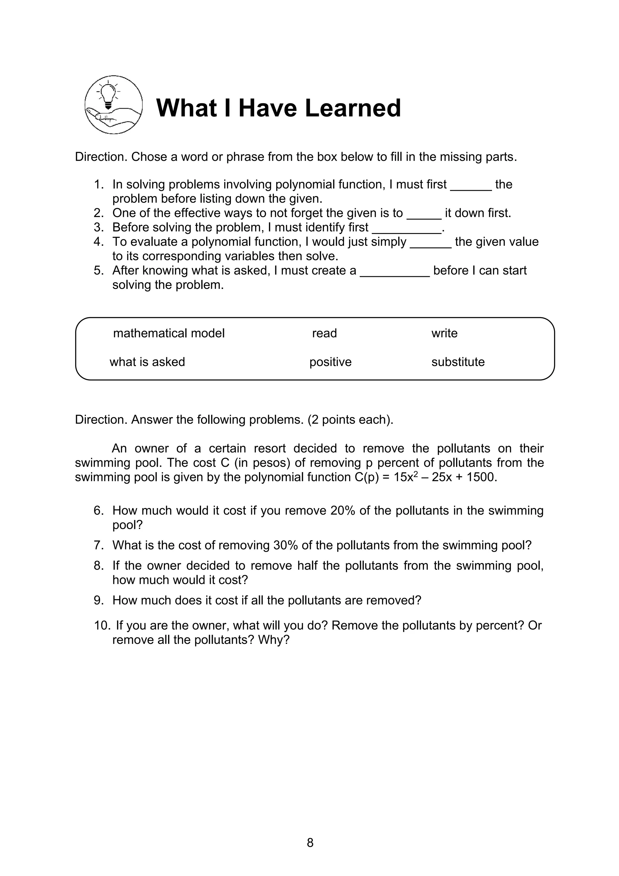 8
What I Have Learned
Direction. Chose a word or phrase from the box below to fill in the missing parts.
1. In solving problems involving polynomial function, I must first ______ the
problem before listing down the given.
2. One of the effective ways to not forget the given is to _____ it down first.
3. Before solving the problem, I must identify first __________.
4. To evaluate a polynomial function, I would just simply ______ the given value
to its corresponding variables then solve.
5. After knowing what is asked, I must create a __________ before I can start
solving the problem.
Direction. Answer the following problems. (2 points each).
An owner of a certain resort decided to remove the pollutants on their
swimming pool. The cost C (in pesos) of removing p percent of pollutants from the
swimming pool is given by the polynomial function C(p) = 15x2 – 25x + 1500.
6. How much would it cost if you remove 20% of the pollutants in the swimming
pool?
7. What is the cost of removing 30% of the pollutants from the swimming pool?
8. If the owner decided to remove half the pollutants from the swimming pool,
how much would it cost?
9. How much does it cost if all the pollutants are removed?
10. If you are the owner, what will you do? Remove the pollutants by percent? Or
remove all the pollutants? Why?
mathematical model read write
what is asked positive substitute
 