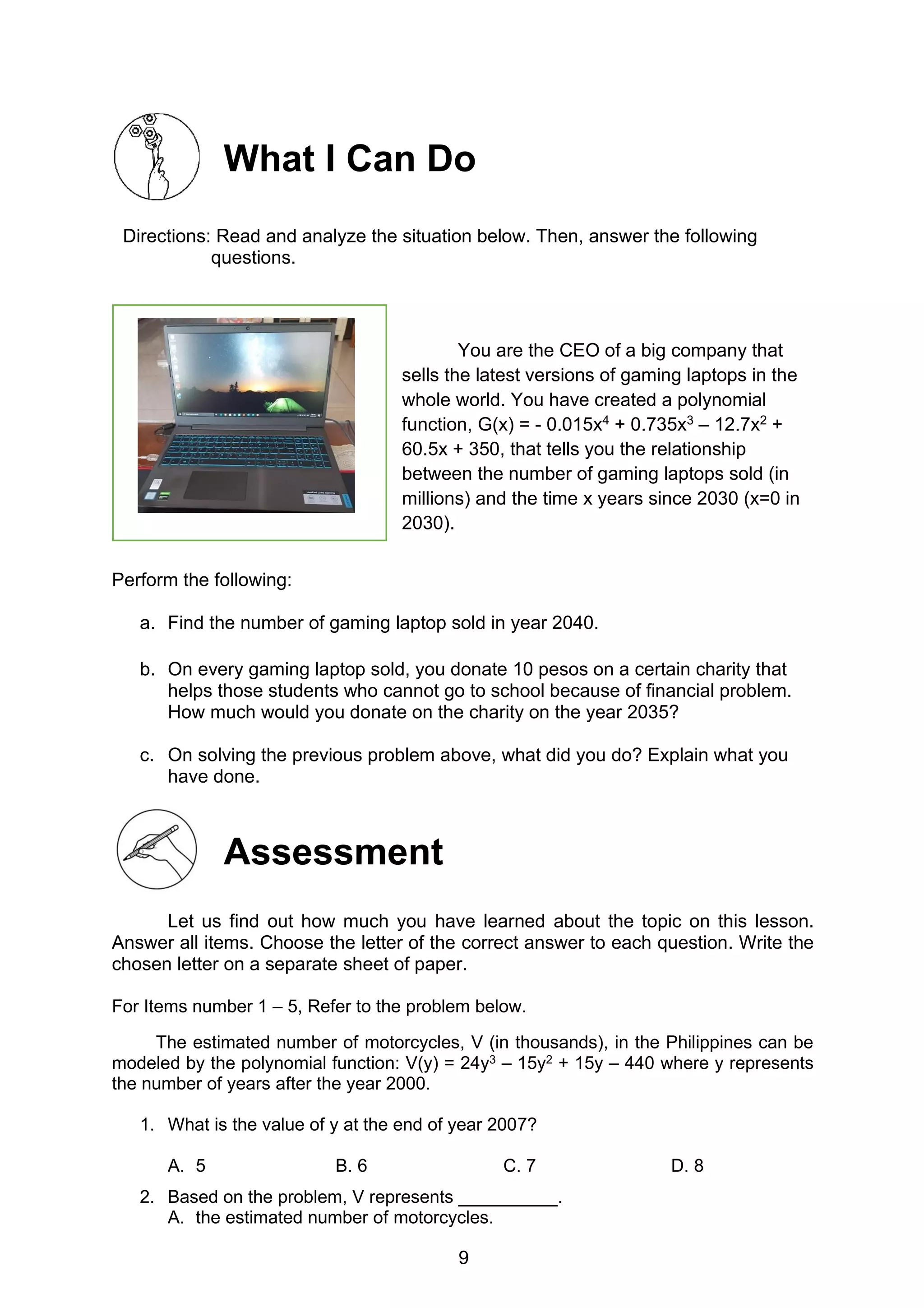 9
What I Can Do
Directions: Read and analyze the situation below. Then, answer the following
questions.
You are the CEO of a big company that
sells the latest versions of gaming laptops in the
whole world. You have created a polynomial
function, G(x) = - 0.015x4 + 0.735x3 – 12.7x2 +
60.5x + 350, that tells you the relationship
between the number of gaming laptops sold (in
millions) and the time x years since 2030 (x=0 in
2030).
Perform the following:
a. Find the number of gaming laptop sold in year 2040.
b. On every gaming laptop sold, you donate 10 pesos on a certain charity that
helps those students who cannot go to school because of financial problem.
How much would you donate on the charity on the year 2035?
c. On solving the previous problem above, what did you do? Explain what you
have done.
Assessment
Let us find out how much you have learned about the topic on this lesson.
Answer all items. Choose the letter of the correct answer to each question. Write the
chosen letter on a separate sheet of paper.
For Items number 1 – 5, Refer to the problem below.
The estimated number of motorcycles, V (in thousands), in the Philippines can be
modeled by the polynomial function: V(y) = 24y3 – 15y2 + 15y – 440 where y represents
the number of years after the year 2000.
1. What is the value of y at the end of year 2007?
A. 5 B. 6 C. 7 D. 8
2. Based on the problem, V represents __________.
A. the estimated number of motorcycles.
 