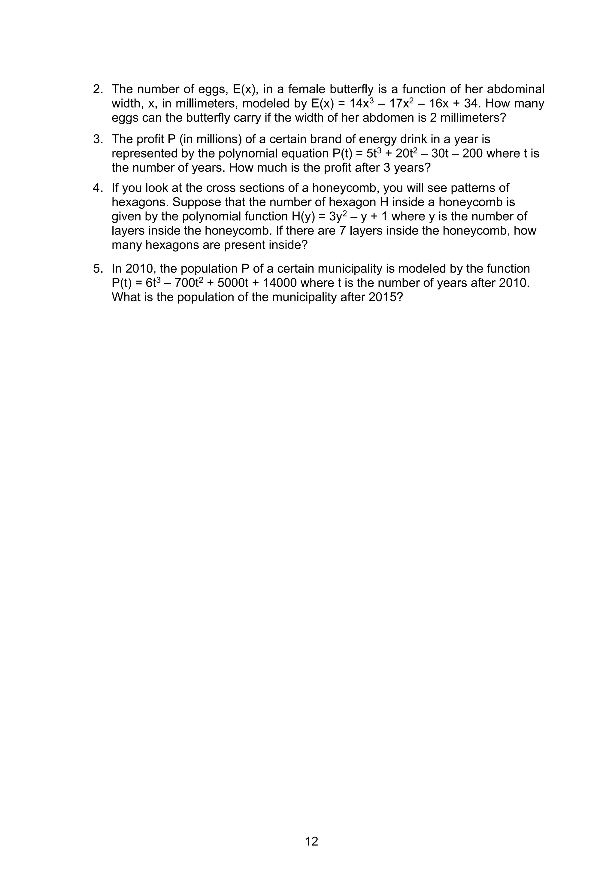 12
2. The number of eggs, E(x), in a female butterfly is a function of her abdominal
width, x, in millimeters, modeled by E(x) = 14x3 – 17x2 – 16x + 34. How many
eggs can the butterfly carry if the width of her abdomen is 2 millimeters?
3. The profit P (in millions) of a certain brand of energy drink in a year is
represented by the polynomial equation P(t) = 5t3 + 20t2 – 30t – 200 where t is
the number of years. How much is the profit after 3 years?
4. If you look at the cross sections of a honeycomb, you will see patterns of
hexagons. Suppose that the number of hexagon H inside a honeycomb is
given by the polynomial function H(y) = 3y2 – y + 1 where y is the number of
layers inside the honeycomb. If there are 7 layers inside the honeycomb, how
many hexagons are present inside?
5. In 2010, the population P of a certain municipality is modeled by the function
P(t) = 6t3 – 700t2 + 5000t + 14000 where t is the number of years after 2010.
What is the population of the municipality after 2015?
 