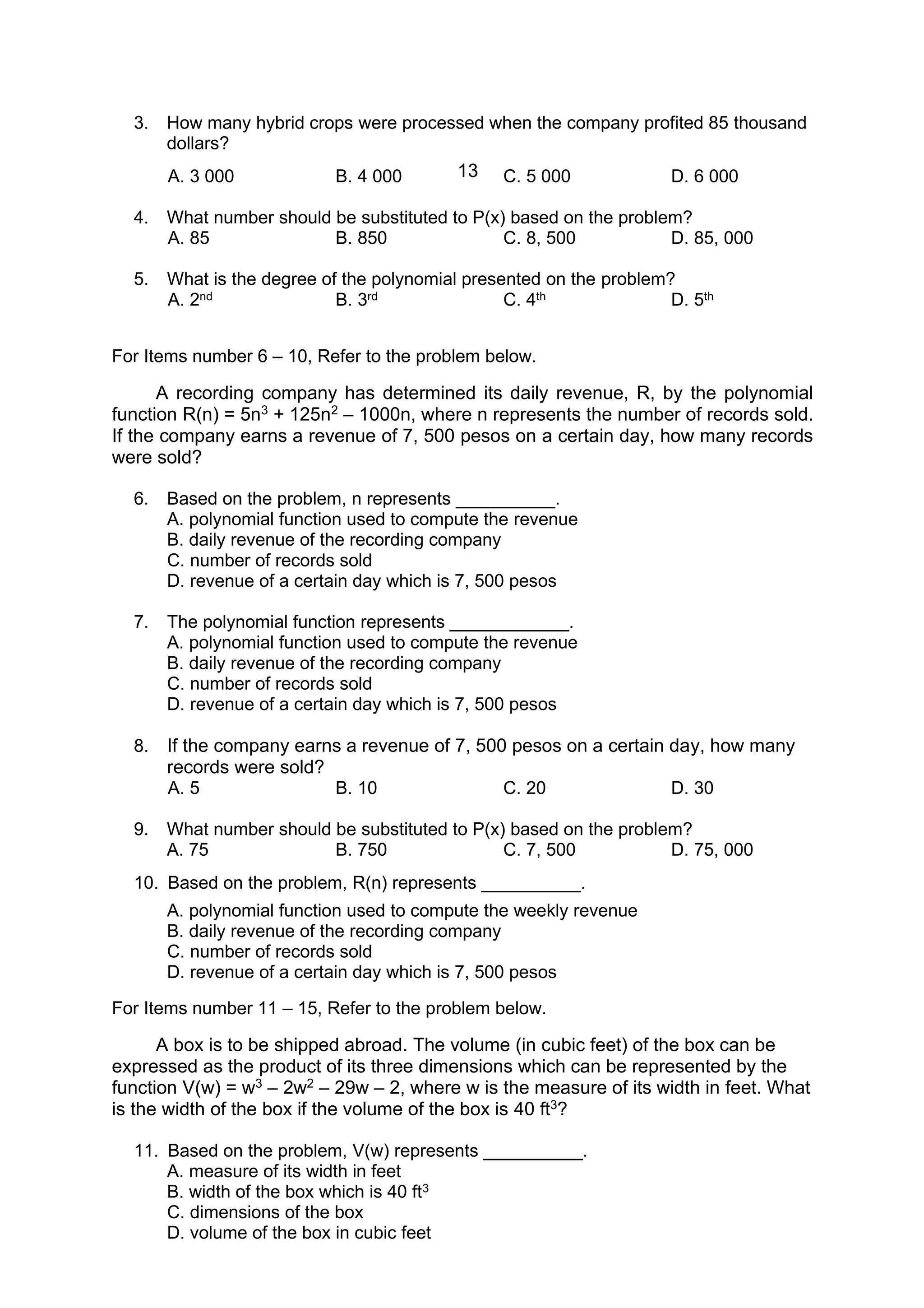 13
3. How many hybrid crops were processed when the company profited 85 thousand
dollars?
A. 3 000 B. 4 000 C. 5 000 D. 6 000
4. What number should be substituted to P(x) based on the problem?
A. 85 B. 850 C. 8, 500 D. 85, 000
5. What is the degree of the polynomial presented on the problem?
A. 2nd B. 3rd C. 4th D. 5th
For Items number 6 – 10, Refer to the problem below.
A recording company has determined its daily revenue, R, by the polynomial
function R(n) = 5n3 + 125n2 – 1000n, where n represents the number of records sold.
If the company earns a revenue of 7, 500 pesos on a certain day, how many records
were sold?
6. Based on the problem, n represents __________.
A. polynomial function used to compute the revenue
B. daily revenue of the recording company
C. number of records sold
D. revenue of a certain day which is 7, 500 pesos
7. The polynomial function represents ____________.
A. polynomial function used to compute the revenue
B. daily revenue of the recording company
C. number of records sold
D. revenue of a certain day which is 7, 500 pesos
8. If the company earns a revenue of 7, 500 pesos on a certain day, how many
records were sold?
A. 5 B. 10 C. 20 D. 30
9. What number should be substituted to P(x) based on the problem?
A. 75 B. 750 C. 7, 500 D. 75, 000
10. Based on the problem, R(n) represents __________.
A. polynomial function used to compute the weekly revenue
B. daily revenue of the recording company
C. number of records sold
D. revenue of a certain day which is 7, 500 pesos
For Items number 11 – 15, Refer to the problem below.
A box is to be shipped abroad. The volume (in cubic feet) of the box can be
expressed as the product of its three dimensions which can be represented by the
function V(w) = w3 – 2w2 – 29w – 2, where w is the measure of its width in feet. What
is the width of the box if the volume of the box is 40 ft3?
11. Based on the problem, V(w) represents __________.
A. measure of its width in feet
B. width of the box which is 40 ft3
C. dimensions of the box
D. volume of the box in cubic feet
 