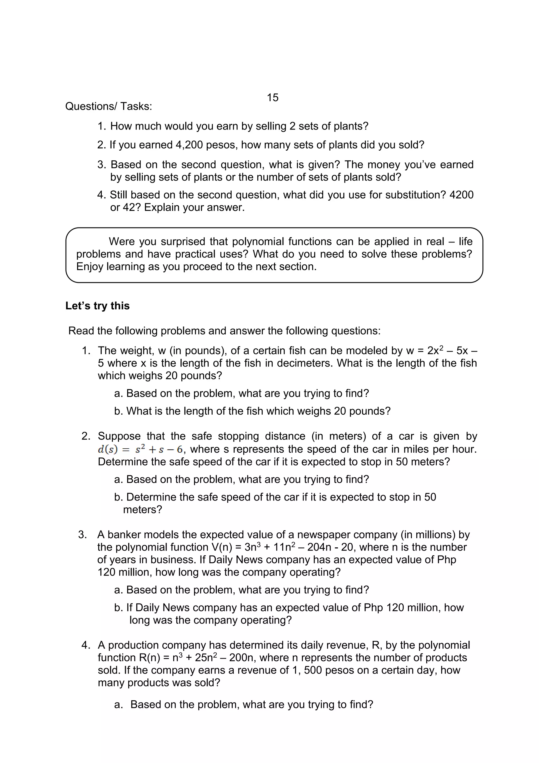 15
Questions/ Tasks:
1. How much would you earn by selling 2 sets of plants?
2. If you earned 4,200 pesos, how many sets of plants did you sold?
3. Based on the second question, what is given? The money you’ve earned
by selling sets of plants or the number of sets of plants sold?
4. Still based on the second question, what did you use for substitution? 4200
or 42? Explain your answer.
Let’s try this
Read the following problems and answer the following questions:
1. The weight, w (in pounds), of a certain fish can be modeled by w = 2x2 – 5x –
5 where x is the length of the fish in decimeters. What is the length of the fish
which weighs 20 pounds?
a. Based on the problem, what are you trying to find?
b. What is the length of the fish which weighs 20 pounds?
2. Suppose that the safe stopping distance (in meters) of a car is given by
, where s represents the speed of the car in miles per hour.
Determine the safe speed of the car if it is expected to stop in 50 meters?
a. Based on the problem, what are you trying to find?
b. Determine the safe speed of the car if it is expected to stop in 50
meters?
3. A banker models the expected value of a newspaper company (in millions) by
the polynomial function V(n) = 3n3 + 11n2 – 204n - 20, where n is the number
of years in business. If Daily News company has an expected value of Php
120 million, how long was the company operating?
a. Based on the problem, what are you trying to find?
b. If Daily News company has an expected value of Php 120 million, how
long was the company operating?
4. A production company has determined its daily revenue, R, by the polynomial
function R(n) = n3 + 25n2 – 200n, where n represents the number of products
sold. If the company earns a revenue of 1, 500 pesos on a certain day, how
many products was sold?
a. Based on the problem, what are you trying to find?
Were you surprised that polynomial functions can be applied in real – life
problems and have practical uses? What do you need to solve these problems?
Enjoy learning as you proceed to the next section.
 