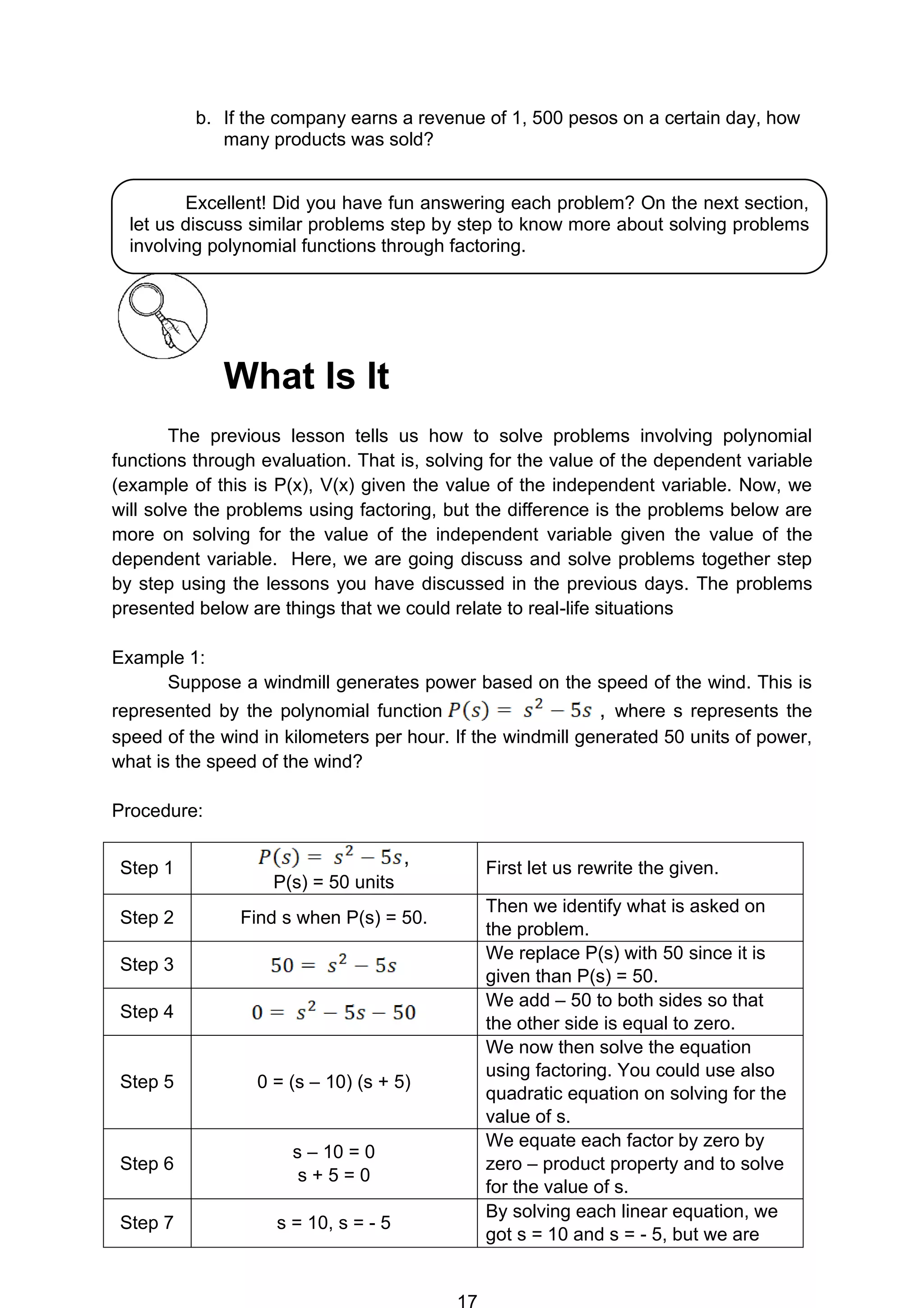 16
b. If the company earns a revenue of 1, 500 pesos on a certain day, how
many products was sold?
What Is It
The previous lesson tells us how to solve problems involving polynomial
functions through evaluation. That is, solving for the value of the dependent variable
(example of this is P(x), V(x) given the value of the independent variable. Now, we
will solve the problems using factoring, but the difference is the problems below are
more on solving for the value of the independent variable given the value of the
dependent variable. Here, we are going discuss and solve problems together step
by step using the lessons you have discussed in the previous days. The problems
presented below are things that we could relate to real-life situations
Example 1:
Suppose a windmill generates power based on the speed of the wind. This is
represented by the polynomial function , where s represents the
speed of the wind in kilometers per hour. If the windmill generated 50 units of power,
what is the speed of the wind?
Procedure:
Step 1
,
P(s) = 50 units
First let us rewrite the given.
Step 2 Find s when P(s) = 50.
Then we identify what is asked on
the problem.
Step 3
We replace P(s) with 50 since it is
given than P(s) = 50.
Step 4
We add – 50 to both sides so that
the other side is equal to zero.
Step 5 0 = (s – 10) (s + 5)
We now then solve the equation
using factoring. You could use also
quadratic equation on solving for the
value of s.
Step 6
s – 10 = 0
s + 5 = 0
We equate each factor by zero by
zero – product property and to solve
for the value of s.
Step 7 s = 10, s = - 5
By solving each linear equation, we
got s = 10 and s = - 5, but we are
Excellent! Did you have fun answering each problem? On the next section,
let us discuss similar problems step by step to know more about solving problems
involving polynomial functions through factoring.
 