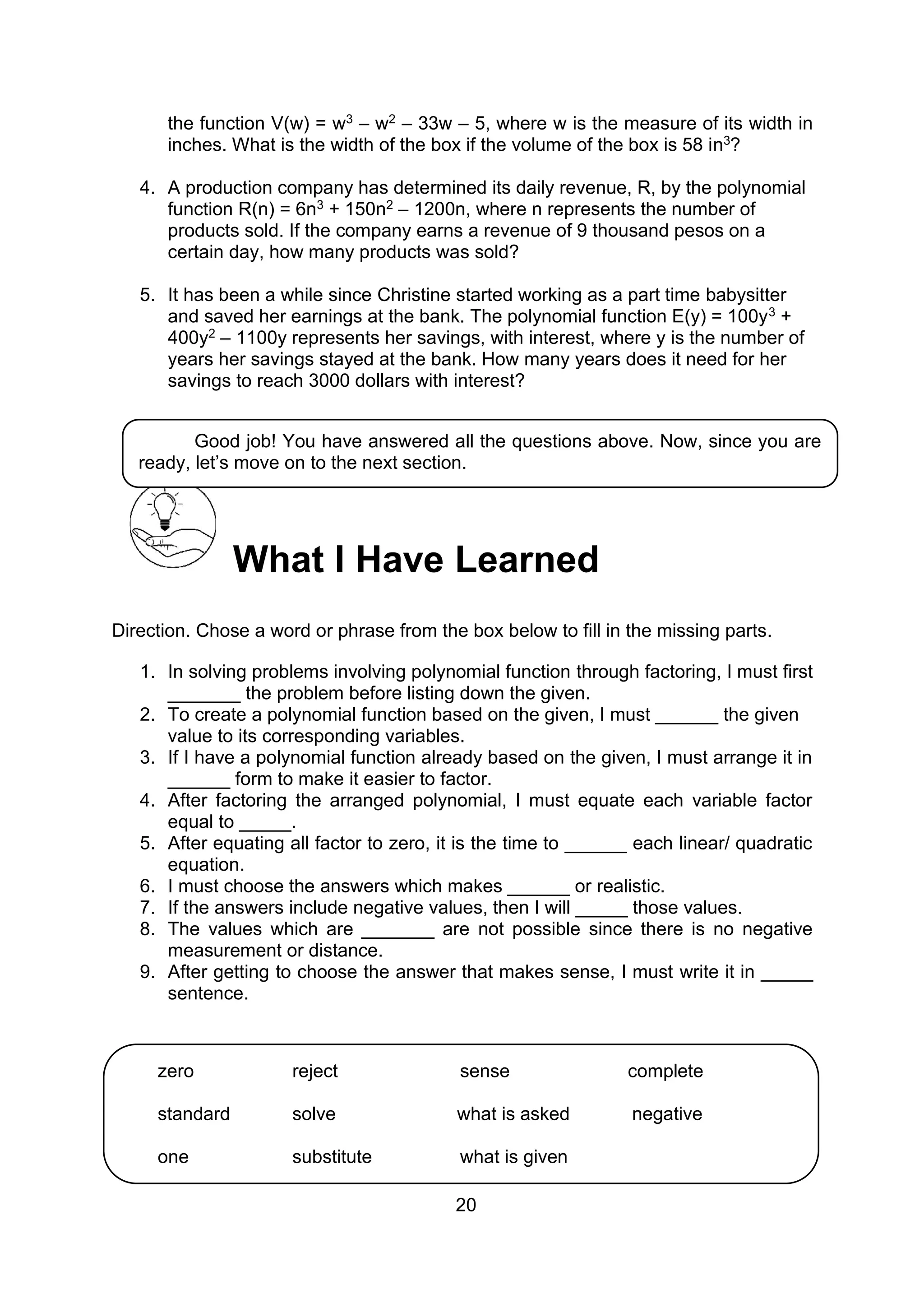 20
the function V(w) = w3 – w2 – 33w – 5, where w is the measure of its width in
inches. What is the width of the box if the volume of the box is 58 in3?
4. A production company has determined its daily revenue, R, by the polynomial
function R(n) = 6n3 + 150n2 – 1200n, where n represents the number of
products sold. If the company earns a revenue of 9 thousand pesos on a
certain day, how many products was sold?
5. It has been a while since Christine started working as a part time babysitter
and saved her earnings at the bank. The polynomial function E(y) = 100y3 +
400y2 – 1100y represents her savings, with interest, where y is the number of
years her savings stayed at the bank. How many years does it need for her
savings to reach 3000 dollars with interest?
What I Have Learned
Direction. Chose a word or phrase from the box below to fill in the missing parts.
1. In solving problems involving polynomial function through factoring, I must first
_______ the problem before listing down the given.
2. To create a polynomial function based on the given, I must ______ the given
value to its corresponding variables.
3. If I have a polynomial function already based on the given, I must arrange it in
______ form to make it easier to factor.
4. After factoring the arranged polynomial, I must equate each variable factor
equal to _____.
5. After equating all factor to zero, it is the time to ______ each linear/ quadratic
equation.
6. I must choose the answers which makes ______ or realistic.
7. If the answers include negative values, then I will _____ those values.
8. The values which are _______ are not possible since there is no negative
measurement or distance.
9. After getting to choose the answer that makes sense, I must write it in _____
sentence.
Good job! You have answered all the questions above. Now, since you are
ready, let’s move on to the next section.
zero reject sense complete
standard solve what is asked negative
one substitute what is given
negative
 