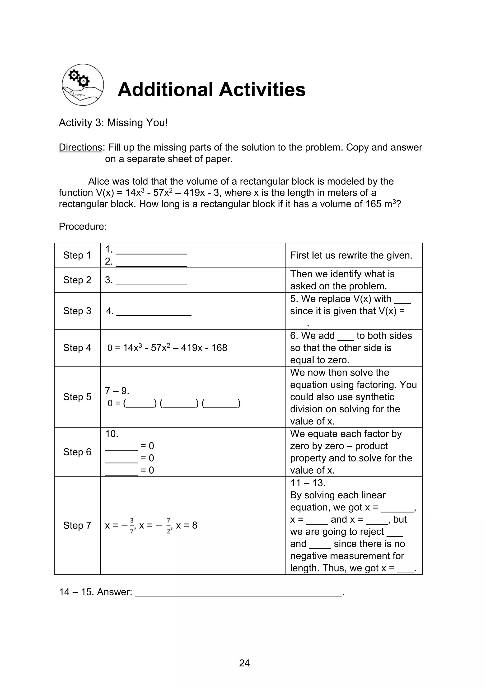 24
Additional Activities
Activity 3: Missing You!
Directions: Fill up the missing parts of the solution to the problem. Copy and answer
on a separate sheet of paper.
Alice was told that the volume of a rectangular block is modeled by the
function V(x) = 14x3 - 57x2 – 419x - 3, where x is the length in meters of a
rectangular block. How long is a rectangular block if it has a volume of 165 m3?
Procedure:
Step 1
1. _____________
2. _____________
First let us rewrite the given.
Step 2 3. _____________
Then we identify what is
asked on the problem.
Step 3 4. _______________
5. We replace V(x) with ___
since it is given that V(x) =
___.
Step 4 0 = 14x3 - 57x2 – 419x - 168
6. We add ___ to both sides
so that the other side is
equal to zero.
Step 5
7 – 9.
0 = (_____) (______) (______)
We now then solve the
equation using factoring. You
could also use synthetic
division on solving for the
value of x.
Step 6
10.
______ = 0
______ = 0
______ = 0
We equate each factor by
zero by zero – product
property and to solve for the
value of x.
Step 7 x = , x = , x = 8
11 – 13.
By solving each linear
equation, we got x = ______,
x = ____ and x = ____, but
we are going to reject ___
and ____ since there is no
negative measurement for
length. Thus, we got x = ___.
14 – 15. Answer: ______________________________________.
 