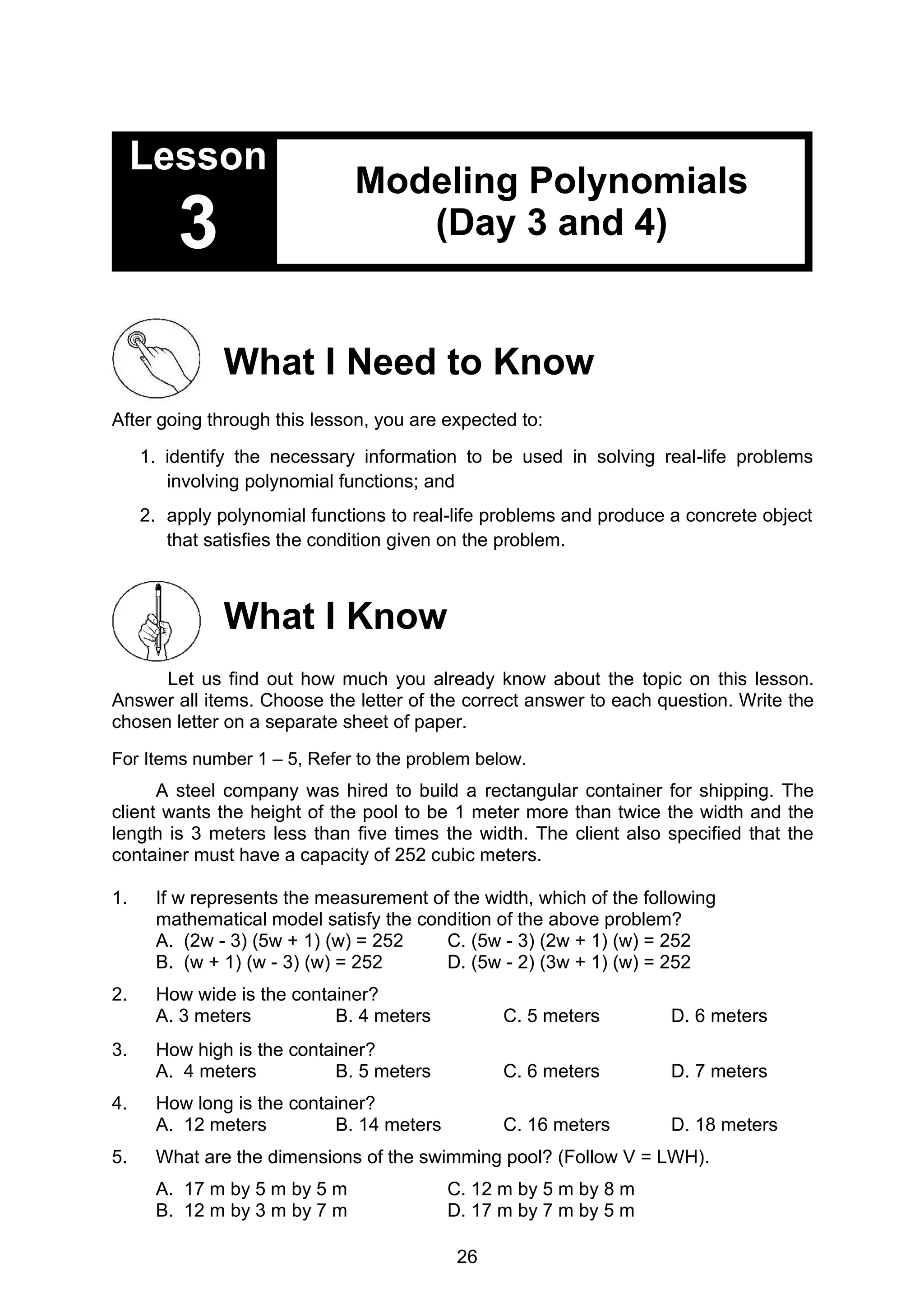 26
Lesson
3
Modeling Polynomials
(Day 3 and 4)
What I Need to Know
After going through this lesson, you are expected to:
1. identify the necessary information to be used in solving real-life problems
involving polynomial functions; and
2. apply polynomial functions to real-life problems and produce a concrete object
that satisfies the condition given on the problem.
What I Know
Let us find out how much you already know about the topic on this lesson.
Answer all items. Choose the letter of the correct answer to each question. Write the
chosen letter on a separate sheet of paper.
For Items number 1 – 5, Refer to the problem below.
A steel company was hired to build a rectangular container for shipping. The
client wants the height of the pool to be 1 meter more than twice the width and the
length is 3 meters less than five times the width. The client also specified that the
container must have a capacity of 252 cubic meters.
1. If w represents the measurement of the width, which of the following
mathematical model satisfy the condition of the above problem?
A. (2w - 3) (5w + 1) (w) = 252 C. (5w - 3) (2w + 1) (w) = 252
B. (w + 1) (w - 3) (w) = 252 D. (5w - 2) (3w + 1) (w) = 252
2. How wide is the container?
A. 3 meters B. 4 meters C. 5 meters D. 6 meters
3. How high is the container?
A. 4 meters B. 5 meters C. 6 meters D. 7 meters
4. How long is the container?
A. 12 meters B. 14 meters C. 16 meters D. 18 meters
5. What are the dimensions of the swimming pool? (Follow V = LWH).
A. 17 m by 5 m by 5 m C. 12 m by 5 m by 8 m
B. 12 m by 3 m by 7 m D. 17 m by 7 m by 5 m
 