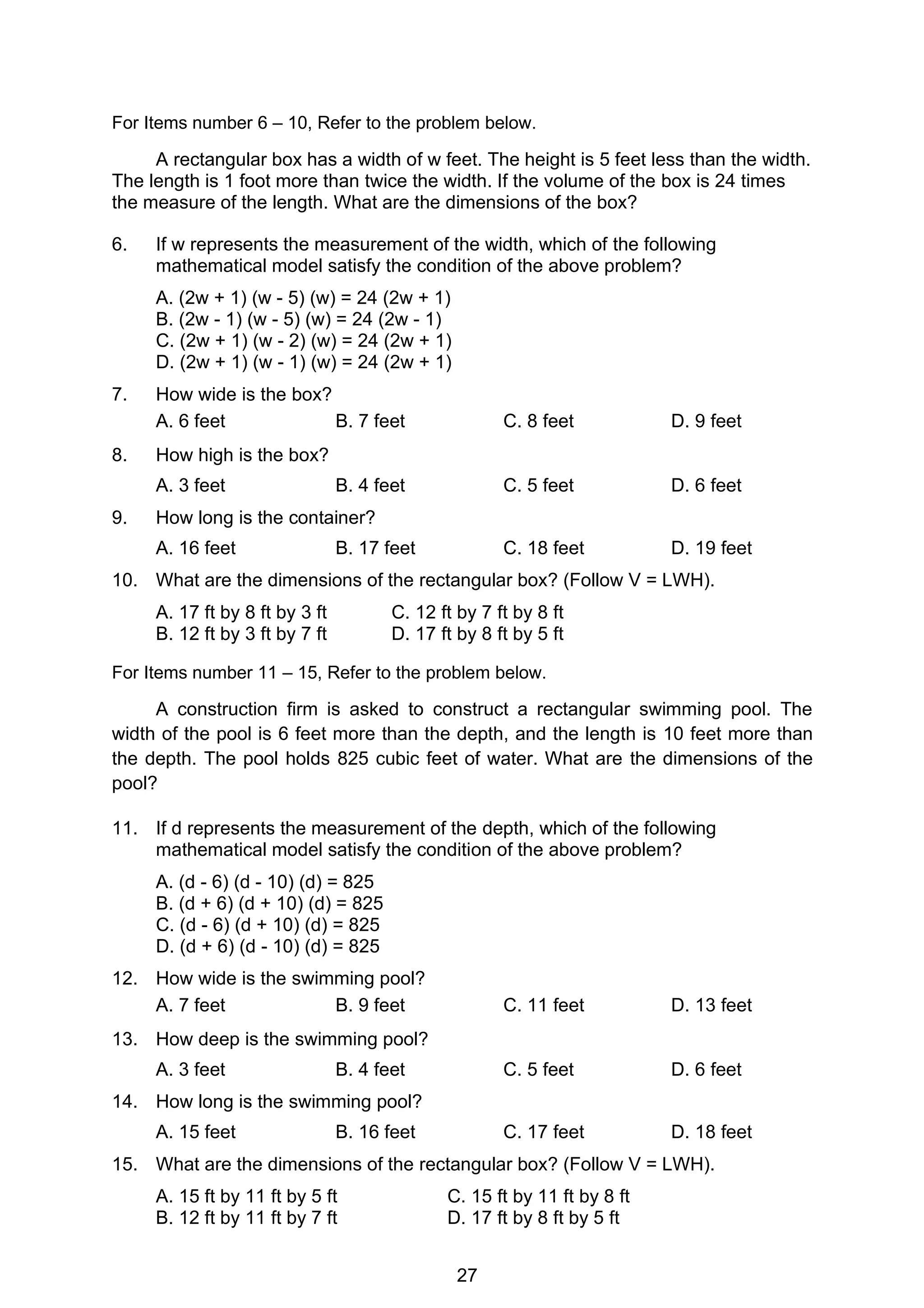 27
For Items number 6 – 10, Refer to the problem below.
A rectangular box has a width of w feet. The height is 5 feet less than the width.
The length is 1 foot more than twice the width. If the volume of the box is 24 times
the measure of the length. What are the dimensions of the box?
6. If w represents the measurement of the width, which of the following
mathematical model satisfy the condition of the above problem?
A. (2w + 1) (w - 5) (w) = 24 (2w + 1)
B. (2w - 1) (w - 5) (w) = 24 (2w - 1)
C. (2w + 1) (w - 2) (w) = 24 (2w + 1)
D. (2w + 1) (w - 1) (w) = 24 (2w + 1)
7. How wide is the box?
A. 6 feet B. 7 feet C. 8 feet D. 9 feet
8. How high is the box?
A. 3 feet B. 4 feet C. 5 feet D. 6 feet
9. How long is the container?
A. 16 feet B. 17 feet C. 18 feet D. 19 feet
10. What are the dimensions of the rectangular box? (Follow V = LWH).
A. 17 ft by 8 ft by 3 ft C. 12 ft by 7 ft by 8 ft
B. 12 ft by 3 ft by 7 ft D. 17 ft by 8 ft by 5 ft
For Items number 11 – 15, Refer to the problem below.
A construction firm is asked to construct a rectangular swimming pool. The
width of the pool is 6 feet more than the depth, and the length is 10 feet more than
the depth. The pool holds 825 cubic feet of water. What are the dimensions of the
pool?
11. If d represents the measurement of the depth, which of the following
mathematical model satisfy the condition of the above problem?
A. (d - 6) (d - 10) (d) = 825
B. (d + 6) (d + 10) (d) = 825
C. (d - 6) (d + 10) (d) = 825
D. (d + 6) (d - 10) (d) = 825
12. How wide is the swimming pool?
A. 7 feet B. 9 feet C. 11 feet D. 13 feet
13. How deep is the swimming pool?
A. 3 feet B. 4 feet C. 5 feet D. 6 feet
14. How long is the swimming pool?
A. 15 feet B. 16 feet C. 17 feet D. 18 feet
15. What are the dimensions of the rectangular box? (Follow V = LWH).
A. 15 ft by 11 ft by 5 ft C. 15 ft by 11 ft by 8 ft
B. 12 ft by 11 ft by 7 ft D. 17 ft by 8 ft by 5 ft
 