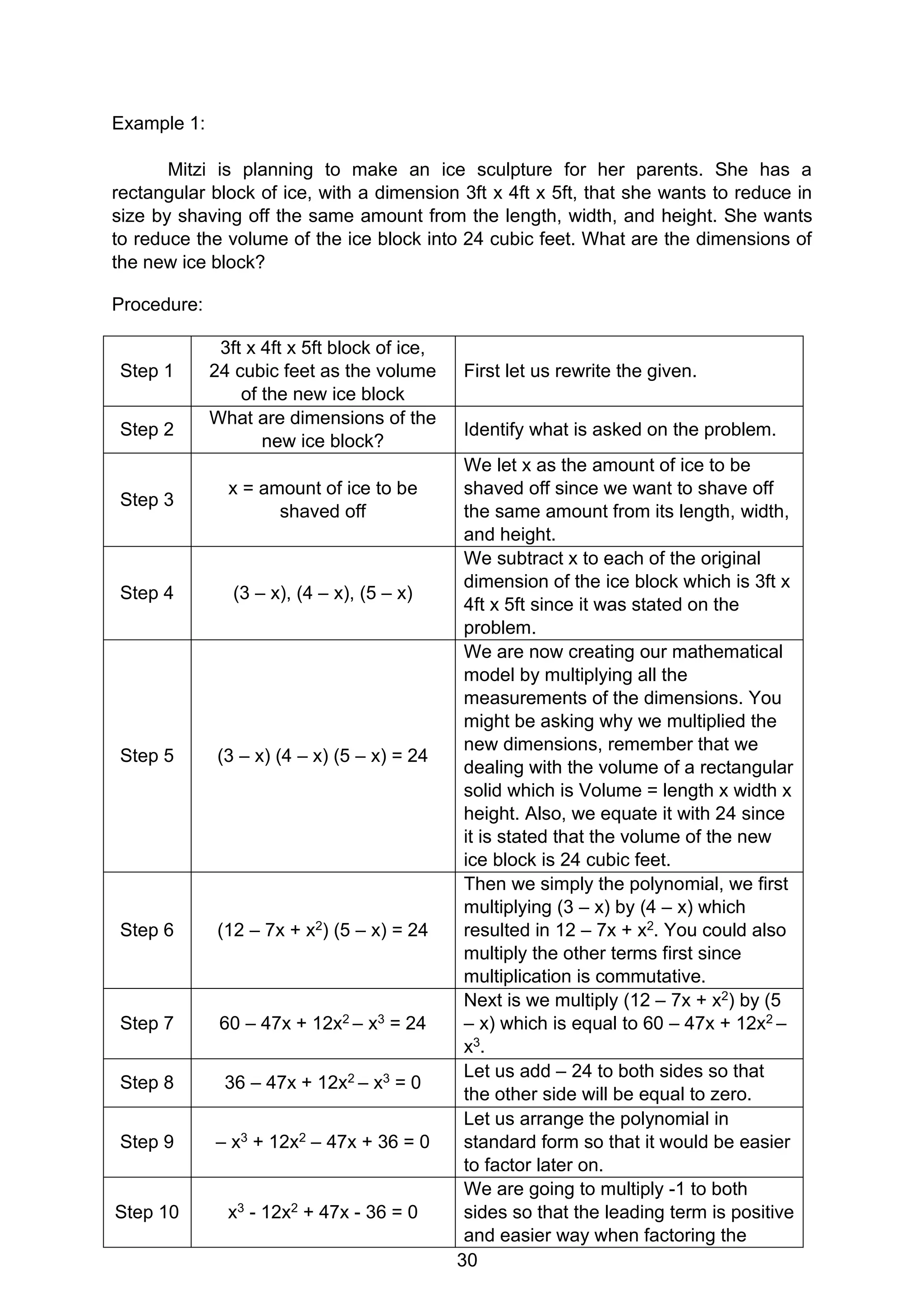 30
Example 1:
Mitzi is planning to make an ice sculpture for her parents. She has a
rectangular block of ice, with a dimension 3ft x 4ft x 5ft, that she wants to reduce in
size by shaving off the same amount from the length, width, and height. She wants
to reduce the volume of the ice block into 24 cubic feet. What are the dimensions of
the new ice block?
Procedure:
Step 1
3ft x 4ft x 5ft block of ice,
24 cubic feet as the volume
of the new ice block
First let us rewrite the given.
Step 2
What are dimensions of the
new ice block?
Identify what is asked on the problem.
Step 3
x = amount of ice to be
shaved off
We let x as the amount of ice to be
shaved off since we want to shave off
the same amount from its length, width,
and height.
Step 4 (3 – x), (4 – x), (5 – x)
We subtract x to each of the original
dimension of the ice block which is 3ft x
4ft x 5ft since it was stated on the
problem.
Step 5 (3 – x) (4 – x) (5 – x) = 24
We are now creating our mathematical
model by multiplying all the
measurements of the dimensions. You
might be asking why we multiplied the
new dimensions, remember that we
dealing with the volume of a rectangular
solid which is Volume = length x width x
height. Also, we equate it with 24 since
it is stated that the volume of the new
ice block is 24 cubic feet.
Step 6 (12 – 7x + x2) (5 – x) = 24
Then we simply the polynomial, we first
multiplying (3 – x) by (4 – x) which
resulted in 12 – 7x + x2. You could also
multiply the other terms first since
multiplication is commutative.
Step 7 60 – 47x + 12x2 – x3 = 24
Next is we multiply (12 – 7x + x2) by (5
– x) which is equal to 60 – 47x + 12x2 –
x3.
Step 8 36 – 47x + 12x2 – x3 = 0
Let us add – 24 to both sides so that
the other side will be equal to zero.
Step 9 – x3 + 12x2 – 47x + 36 = 0
Let us arrange the polynomial in
standard form so that it would be easier
to factor later on.
Step 10 x3 - 12x2 + 47x - 36 = 0
We are going to multiply -1 to both
sides so that the leading term is positive
and easier way when factoring the
 