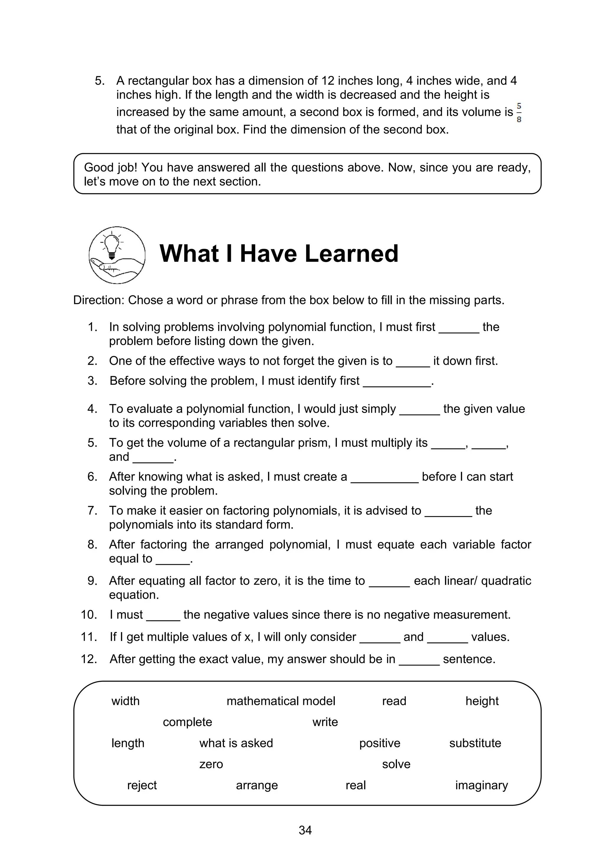 34
5. A rectangular box has a dimension of 12 inches long, 4 inches wide, and 4
inches high. If the length and the width is decreased and the height is
increased by the same amount, a second box is formed, and its volume is
that of the original box. Find the dimension of the second box.
What I Have Learned
Direction: Chose a word or phrase from the box below to fill in the missing parts.
1. In solving problems involving polynomial function, I must first ______ the
problem before listing down the given.
2. One of the effective ways to not forget the given is to _____ it down first.
3. Before solving the problem, I must identify first __________.
4. To evaluate a polynomial function, I would just simply ______ the given value
to its corresponding variables then solve.
5. To get the volume of a rectangular prism, I must multiply its _____, _____,
and ______.
6. After knowing what is asked, I must create a __________ before I can start
solving the problem.
7. To make it easier on factoring polynomials, it is advised to _______ the
polynomials into its standard form.
8. After factoring the arranged polynomial, I must equate each variable factor
equal to _____.
9. After equating all factor to zero, it is the time to ______ each linear/ quadratic
equation.
10. I must _____ the negative values since there is no negative measurement.
11. If I get multiple values of x, I will only consider ______ and ______ values.
12. After getting the exact value, my answer should be in ______ sentence.
Good job! You have answered all the questions above. Now, since you are ready,
let’s move on to the next section.
width mathematical model read height
complete write
length what is asked positive substitute
zero solve
reject arrange real imaginary
 